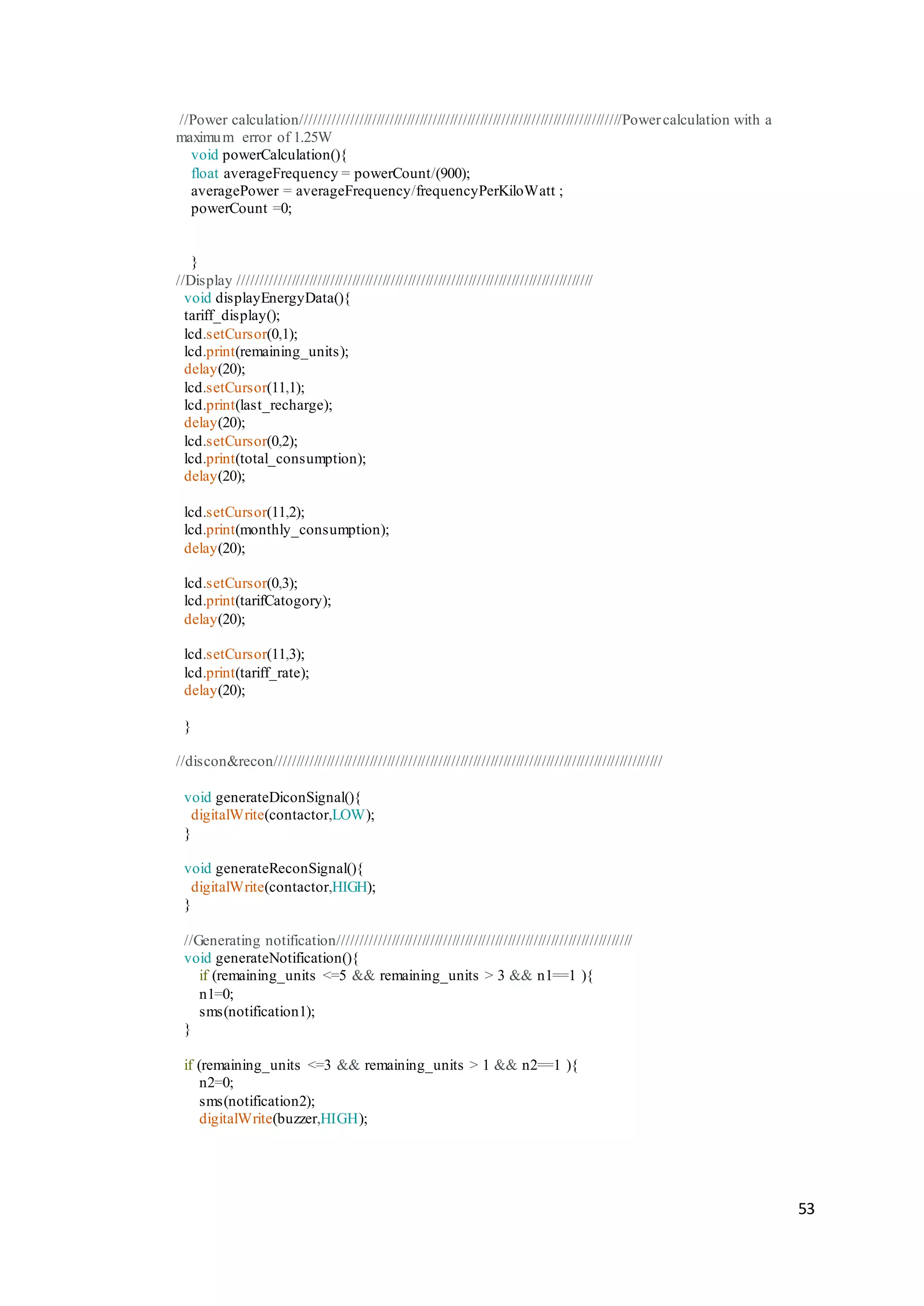 53
//Power calculation//////////////////////////////////////////////////////////////////////////Powercalculation with a
maximum error of 1.25W
void powerCalculation(){
float averageFrequency = powerCount/(900);
averagePower = averageFrequency/frequencyPerKiloWatt ;
powerCount =0;
}
//Display //////////////////////////////////////////////////////////////////////////////////
void displayEnergyData(){
tariff_display();
lcd.setCursor(0,1);
lcd.print(remaining_units);
delay(20);
lcd.setCursor(11,1);
lcd.print(last_recharge);
delay(20);
lcd.setCursor(0,2);
lcd.print(total_consumption);
delay(20);
lcd.setCursor(11,2);
lcd.print(monthly_consumption);
delay(20);
lcd.setCursor(0,3);
lcd.print(tarifCatogory);
delay(20);
lcd.setCursor(11,3);
lcd.print(tariff_rate);
delay(20);
}
//discon&recon//////////////////////////////////////////////////////////////////////////////////////////
void generateDiconSignal(){
digitalWrite(contactor,LOW);
}
void generateReconSignal(){
digitalWrite(contactor,HIGH);
}
//Generating notification////////////////////////////////////////////////////////////////////
void generateNotification(){
if (remaining_units <=5 && remaining_units > 3 && n1==1 ){
n1=0;
sms(notification1);
}
if (remaining_units <=3 && remaining_units > 1 && n2==1 ){
n2=0;
sms(notification2);
digitalWrite(buzzer,HIGH);
 