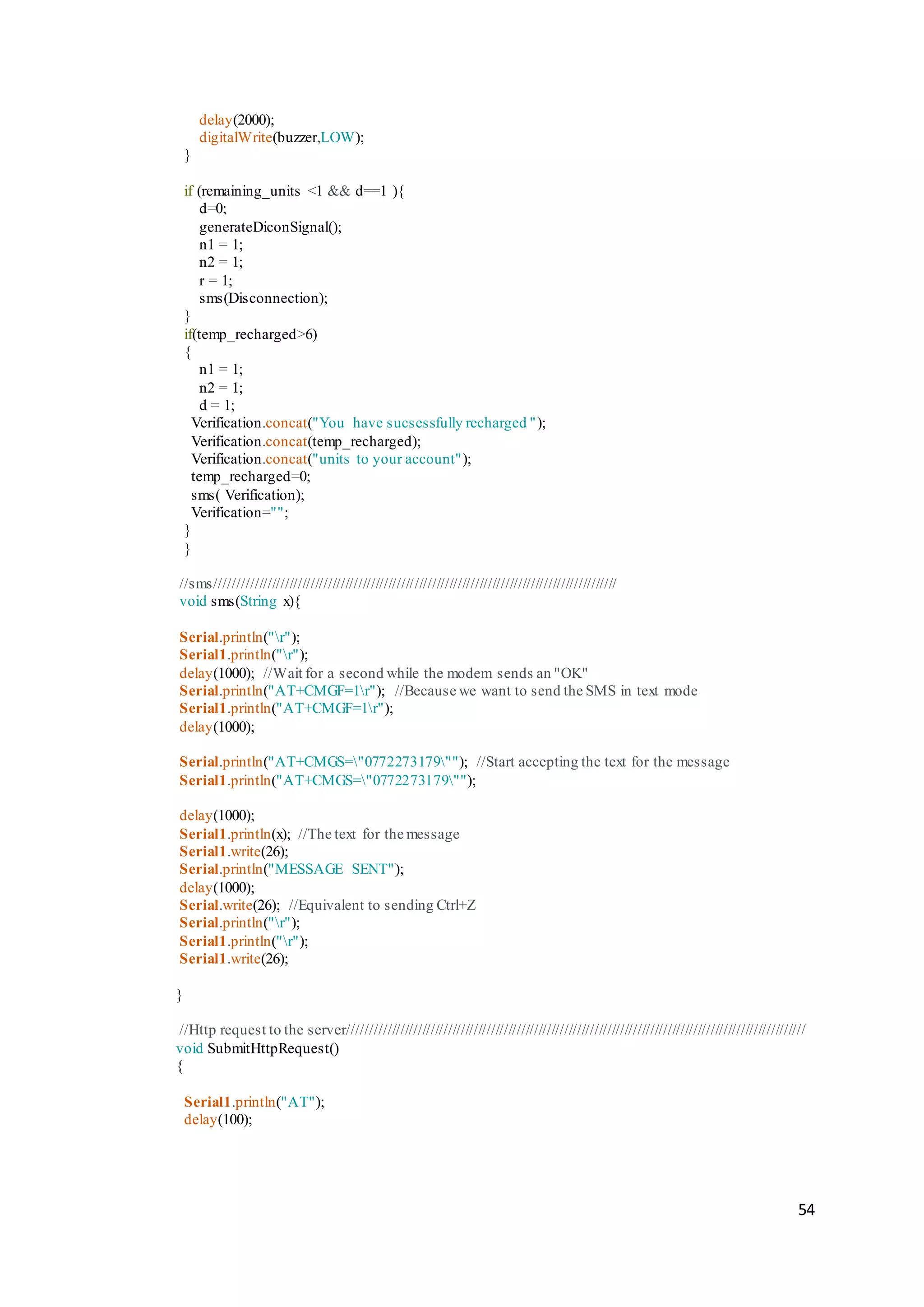 54
delay(2000);
digitalWrite(buzzer,LOW);
}
if (remaining_units <1 && d==1 ){
d=0;
generateDiconSignal();
n1 = 1;
n2 = 1;
r = 1;
sms(Disconnection);
}
if(temp_recharged>6)
{
n1 = 1;
n2 = 1;
d = 1;
Verification.concat("You have sucsessfully recharged ");
Verification.concat(temp_recharged);
Verification.concat("units to your account");
temp_recharged=0;
sms( Verification);
Verification="";
}
}
//sms/////////////////////////////////////////////////////////////////////////////////////////////
void sms(String x){
Serial.println("r");
Serial1.println("r");
delay(1000); //Wait for a second while the modem sends an "OK"
Serial.println("AT+CMGF=1r"); //Because we want to send the SMS in text mode
Serial1.println("AT+CMGF=1r");
delay(1000);
Serial.println("AT+CMGS="0772273179""); //Start accepting the text for the message
Serial1.println("AT+CMGS="0772273179"");
delay(1000);
Serial1.println(x); //The text for the message
Serial1.write(26);
Serial.println("MESSAGE SENT");
delay(1000);
Serial.write(26); //Equivalent to sending Ctrl+Z
Serial.println("r");
Serial1.println("r");
Serial1.write(26);
}
//Http request to the server//////////////////////////////////////////////////////////////////////////////////////////////////////////
void SubmitHttpRequest()
{
Serial1.println("AT");
delay(100);
 