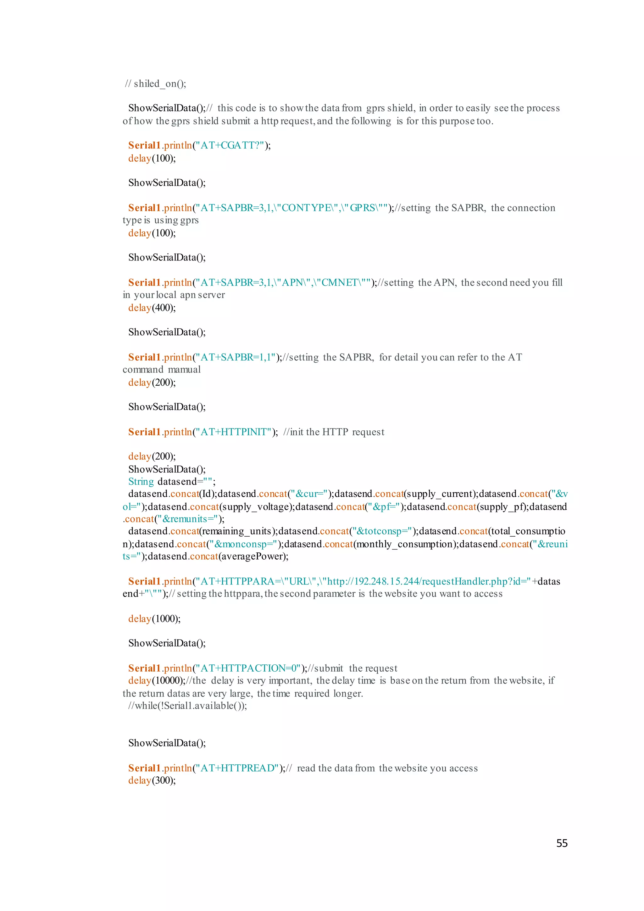 55
// shiled_on();
ShowSerialData();// this code is to showthe data from gprs shield, in order to easily see the process
of how the gprs shield submit a http request,and the following is for this purpose too.
Serial1.println("AT+CGATT?");
delay(100);
ShowSerialData();
Serial1.println("AT+SAPBR=3,1,"CONTYPE","GPRS"");//setting the SAPBR, the connection
type is using gprs
delay(100);
ShowSerialData();
Serial1.println("AT+SAPBR=3,1,"APN","CMNET"");//setting the APN, the second need you fill
in yourlocal apn server
delay(400);
ShowSerialData();
Serial1.println("AT+SAPBR=1,1");//setting the SAPBR, for detail you can refer to the AT
command mamual
delay(200);
ShowSerialData();
Serial1.println("AT+HTTPINIT"); //init the HTTP request
delay(200);
ShowSerialData();
String datasend="";
datasend.concat(Id);datasend.concat("&cur=");datasend.concat(supply_current);datasend.concat("&v
ol=");datasend.concat(supply_voltage);datasend.concat("&pf=");datasend.concat(supply_pf);datasend
.concat("&remunits=");
datasend.concat(remaining_units);datasend.concat("&totconsp=");datasend.concat(total_consumptio
n);datasend.concat("&monconsp=");datasend.concat(monthly_consumption);datasend.concat("&reuni
ts=");datasend.concat(averagePower);
Serial1.println("AT+HTTPPARA="URL","http://192.248.15.244/requestHandler.php?id="+datas
end+""");// setting the httppara,the second parameter is the website you want to access
delay(1000);
ShowSerialData();
Serial1.println("AT+HTTPACTION=0");//submit the request
delay(10000);//the delay is very important, the delay time is base on the return from the website, if
the return datas are very large, the time required longer.
//while(!Serial1.available());
ShowSerialData();
Serial1.println("AT+HTTPREAD");// read the data from the website you access
delay(300);
 