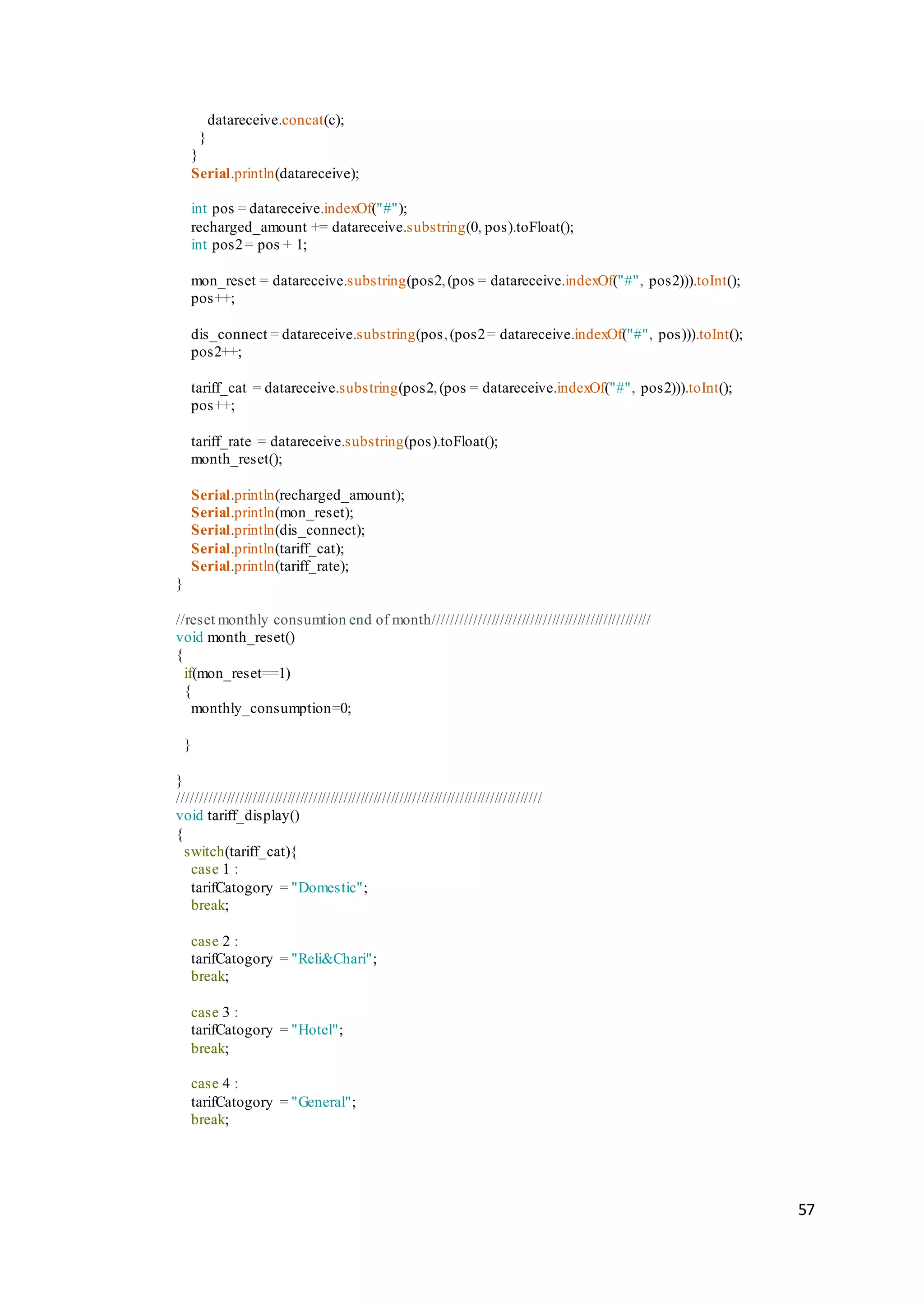 57
datareceive.concat(c);
}
}
Serial.println(datareceive);
int pos = datareceive.indexOf("#");
recharged_amount += datareceive.substring(0, pos).toFloat();
int pos2= pos + 1;
mon_reset = datareceive.substring(pos2,(pos = datareceive.indexOf("#", pos2))).toInt();
pos++;
dis_connect = datareceive.substring(pos,(pos2= datareceive.indexOf("#", pos))).toInt();
pos2++;
tariff_cat = datareceive.substring(pos2,(pos = datareceive.indexOf("#", pos2))).toInt();
pos++;
tariff_rate = datareceive.substring(pos).toFloat();
month_reset();
Serial.println(recharged_amount);
Serial.println(mon_reset);
Serial.println(dis_connect);
Serial.println(tariff_cat);
Serial.println(tariff_rate);
}
//reset monthly consumtion end of month//////////////////////////////////////////////////
void month_reset()
{
if(mon_reset==1)
{
monthly_consumption=0;
}
}
////////////////////////////////////////////////////////////////////////////////////
void tariff_display()
{
switch(tariff_cat){
case 1 :
tarifCatogory = "Domestic";
break;
case 2 :
tarifCatogory = "Reli&Chari";
break;
case 3 :
tarifCatogory = "Hotel";
break;
case 4 :
tarifCatogory = "General";
break;
 
