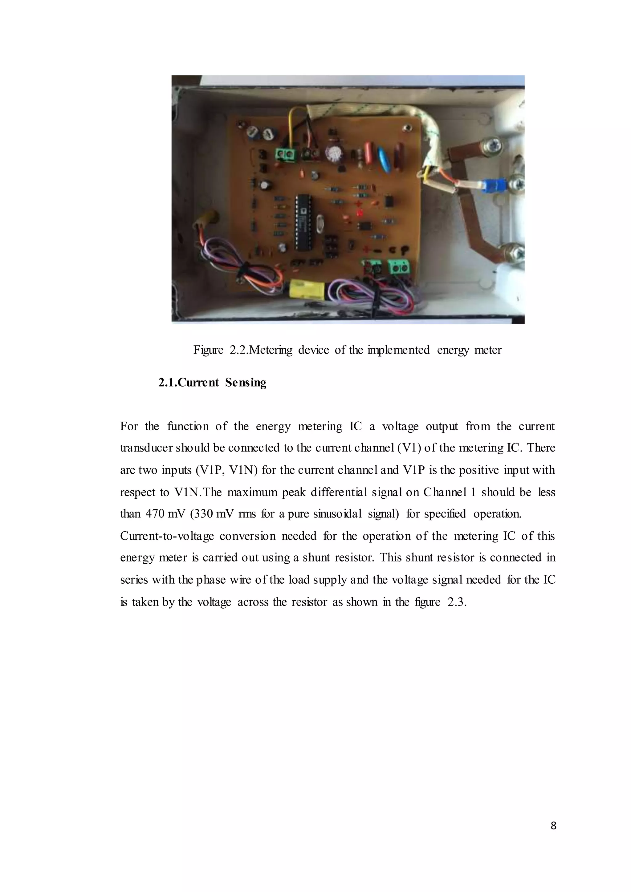 8
Figure 2.2.Metering device of the implemented energy meter
2.1.Current Sensing
For the function of the energy metering IC a voltage output from the current
transducer should be connected to the current channel (V1) of the metering IC. There
are two inputs (V1P, V1N) for the current channel and V1P is the positive input with
respect to V1N.The maximum peak differential signal on Channel 1 should be less
than 470 mV (330 mV rms for a pure sinusoidal signal) for specified operation.
Current-to-voltage conversion needed for the operation of the metering IC of this
energy meter is carried out using a shunt resistor. This shunt resistor is connected in
series with the phase wire of the load supply and the voltage signal needed for the IC
is taken by the voltage across the resistor as shown in the figure 2.3.
 