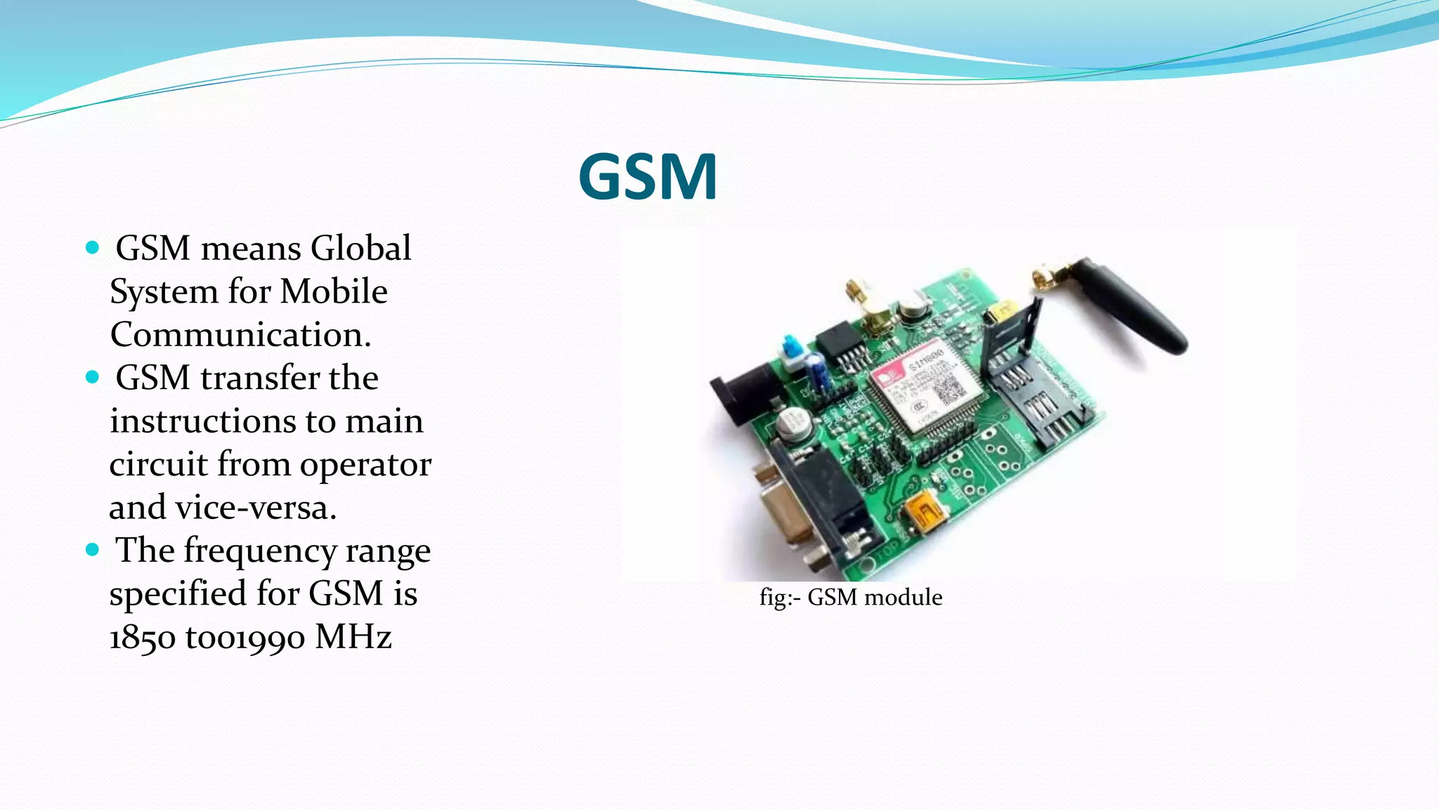 GSM
 GSM means Global
System for Mobile
Communication.
 GSM transfer the
instructions to main
circuit from operator
and vice-versa.
 The frequency range
specified for GSM is fig:- GSM module
1850 to01990 MHz
 