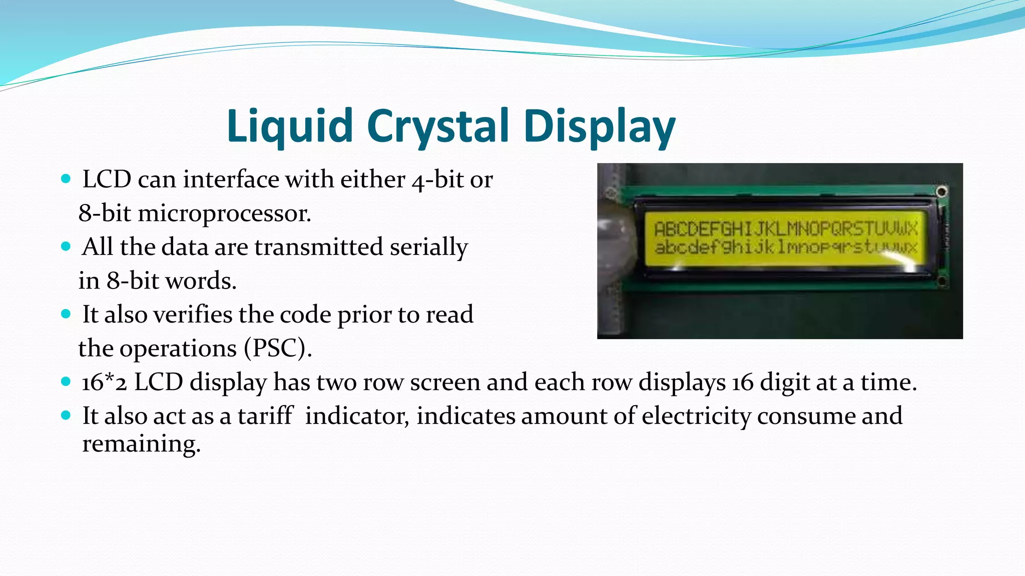 Liquid Crystal Display
 LCD can interface with either 4-bit or
8-bit microprocessor.
 All the data are transmitted serially
in 8-bit words.
 It also verifies the code prior to read
the operations (PSC).
 16*2 LCD display has two row screen and each row displays 16 digit at a time.
 It also act as a tariff indicator, indicates amount of electricity consume and
remaining.
 