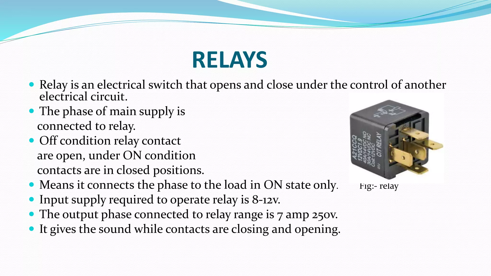 RELAYS
 Relay is an electrical switch that opens and close under the control of another
electrical circuit.
 The phase of main supply is
connected to relay.
 Off condition relay contact
are open, under ON condition
contacts are in closed positions.
 Means it connects the phase to the load in ON state only. Fig:- relay
 Input supply required to operate relay is 8-12v.
 The output phase connected to relay range is 7 amp 250v.
 It gives the sound while contacts are closing and opening.
 