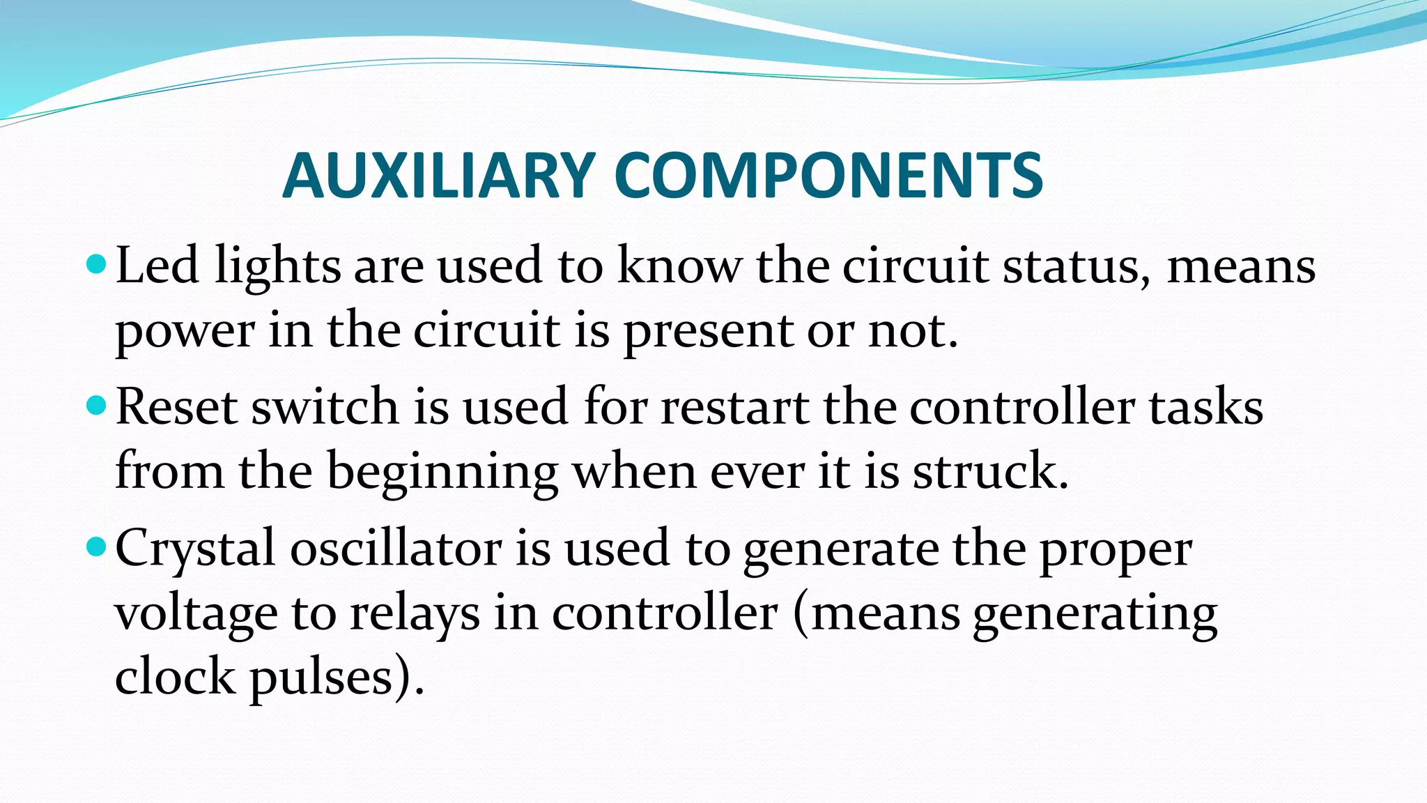 AUXILIARY COMPONENTS
Led lights are used to know the circuit status, means
power in the circuit is present or not.
Reset switch is used for restart the controller tasks
from the beginning when ever it is struck.
Crystal oscillator is used to generate the proper
voltage to relays in controller (means generating
clock pulses).
 