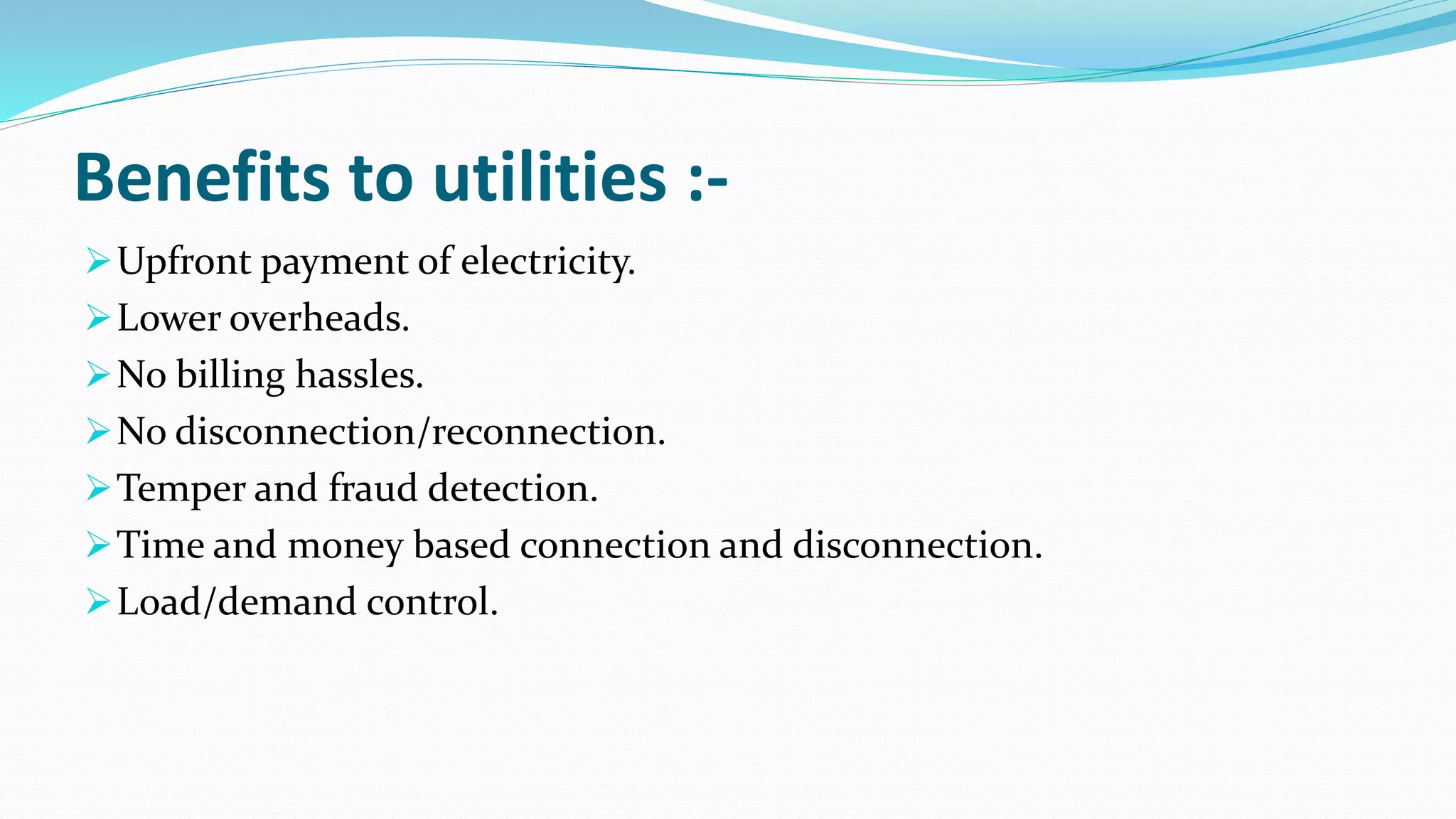 Benefits to utilities :-
Upfront payment of electricity.
Lower overheads.
No billing hassles.
No disconnection/reconnection.
Temper and fraud detection.
Time and money based connection and disconnection.
Load/demand control.
 