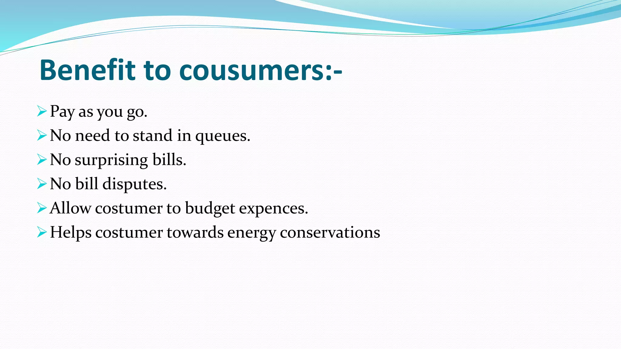 Benefit to cousumers:-
Pay as you go.
No need to stand in queues.
No surprising bills.
No bill disputes.
Allow costumer to budget expences.
Helps costumer towards energy conservations
 