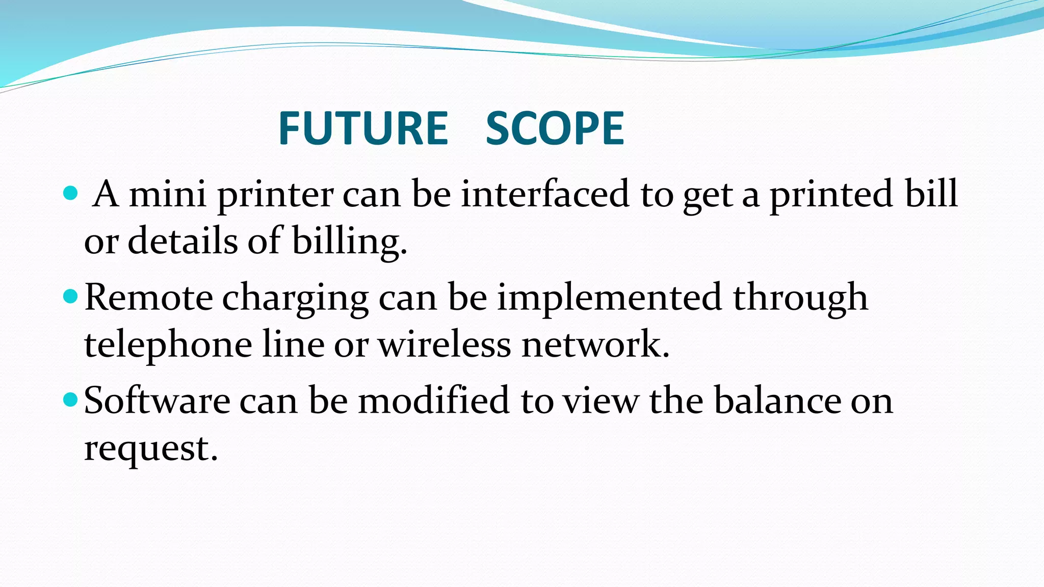 FUTURE SCOPE
 A mini printer can be interfaced to get a printed bill
or details of billing.
Remote charging can be implemented through
telephone line or wireless network.
Software can be modified to view the balance on
request.
 
