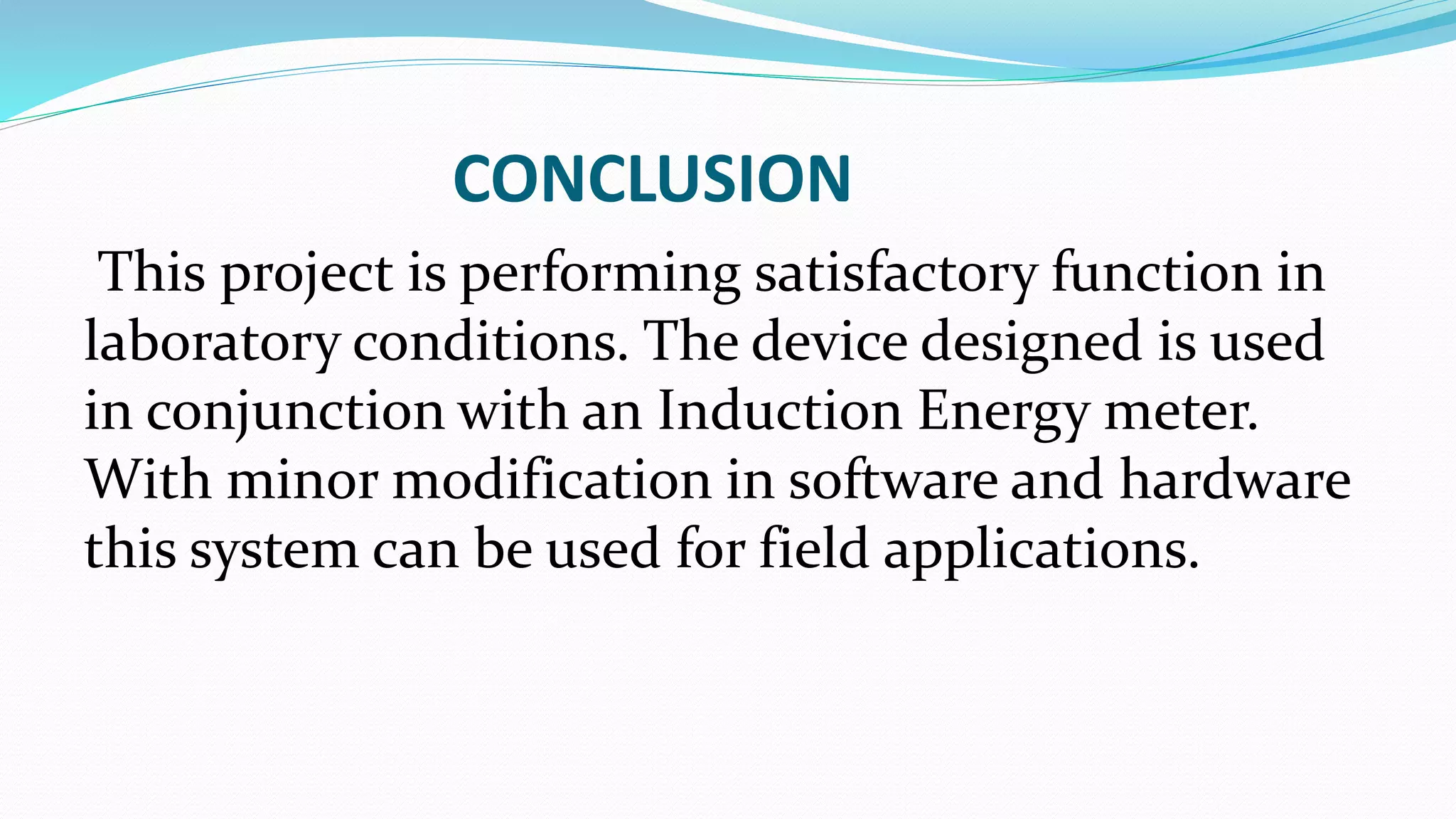 CONCLUSION
This project is performing satisfactory function in
laboratory conditions. The device designed is used
in conjunction with an Induction Energy meter.
With minor modification in software and hardware
this system can be used for field applications.
 