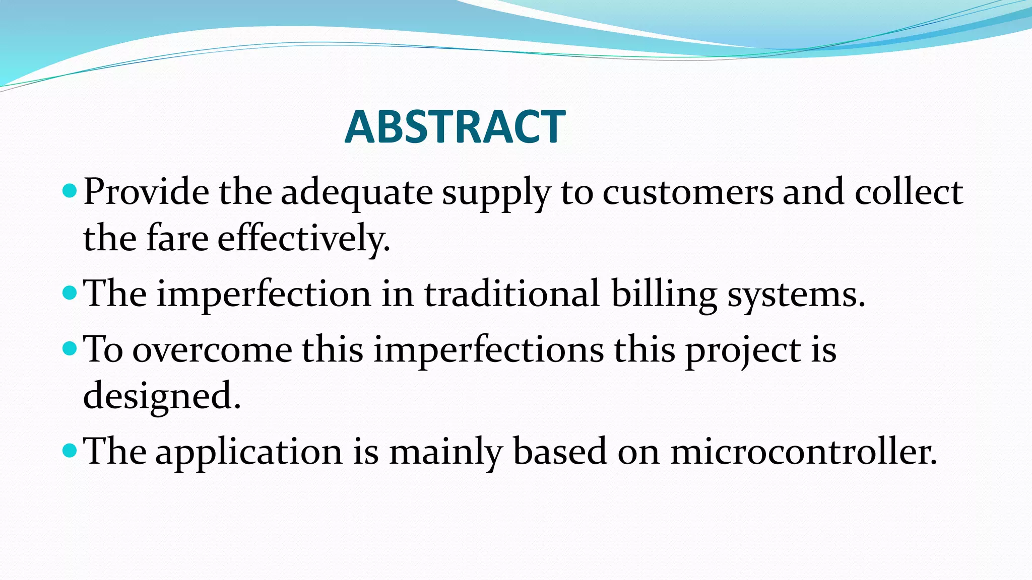 ABSTRACT
Provide the adequate supply to customers and collect
the fare effectively.
The imperfection in traditional billing systems.
To overcome this imperfections this project is
designed.
The application is mainly based on microcontroller.
 