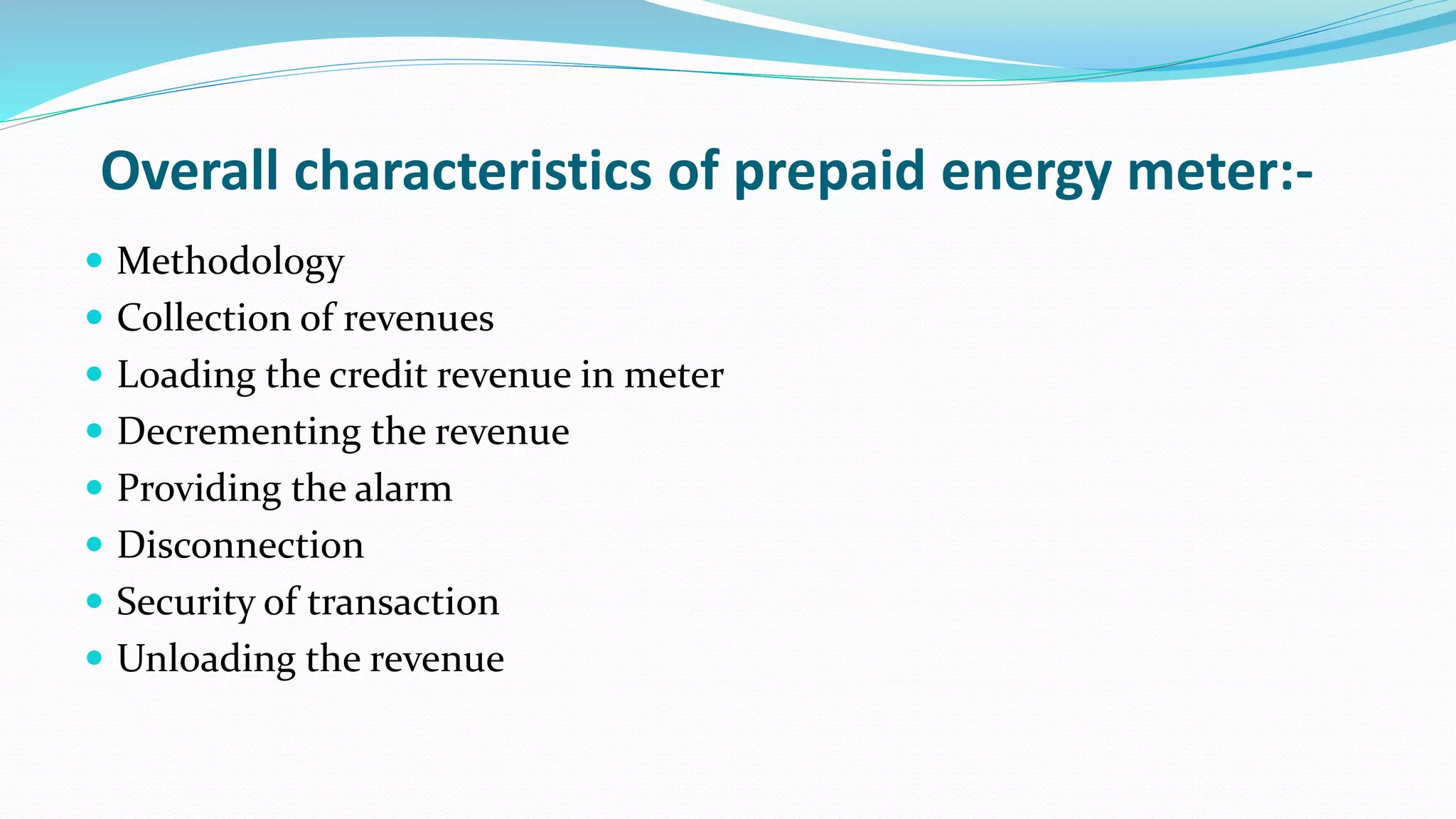 Overall characteristics of prepaid energy meter:-
 Methodology
 Collection of revenues
 Loading the credit revenue in meter
 Decrementing the revenue
 Providing the alarm
 Disconnection
 Security of transaction
 Unloading the revenue
 