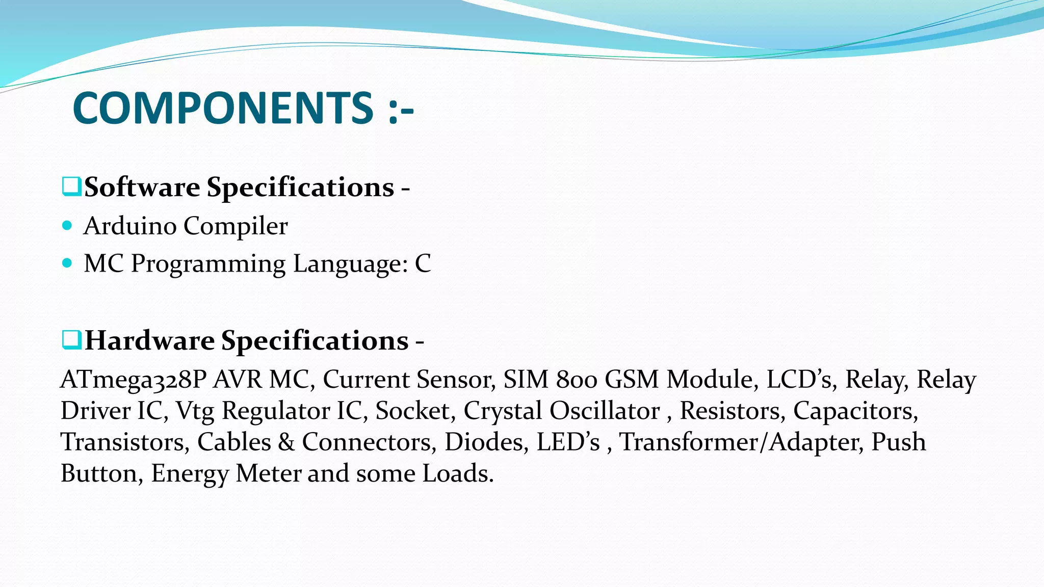 COMPONENTS :-
Software Specifications -
 Arduino Compiler
 MC Programming Language: C
Hardware Specifications -
ATmega328P AVR MC, Current Sensor, SIM 800 GSM Module, LCD’s, Relay, Relay
Driver IC, Vtg Regulator IC, Socket, Crystal Oscillator , Resistors, Capacitors,
Transistors, Cables & Connectors, Diodes, LED’s , Transformer/Adapter, Push
Button, Energy Meter and some Loads.
 