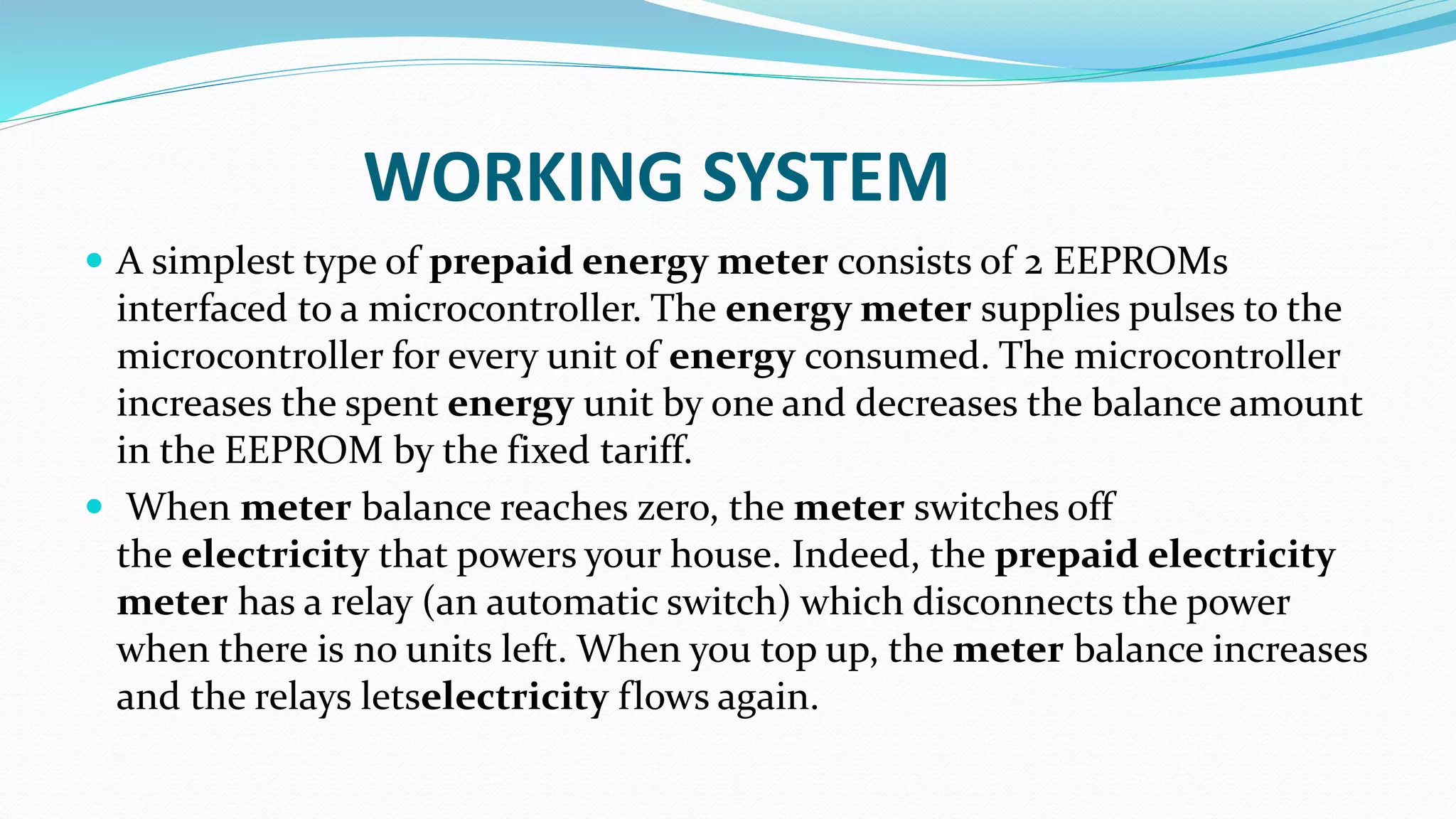 WORKING SYSTEM
 A simplest type of prepaid energy meter consists of 2 EEPROMs
interfaced to a microcontroller. The energy meter supplies pulses to the
microcontroller for every unit of energy consumed. The microcontroller
increases the spent energy unit by one and decreases the balance amount
in the EEPROM by the fixed tariff.
 When meter balance reaches zero, the meter switches off
the electricity that powers your house. Indeed, the prepaid electricity
meter has a relay (an automatic switch) which disconnects the power
when there is no units left. When you top up, the meter balance increases
and the relays letselectricity flows again.
 