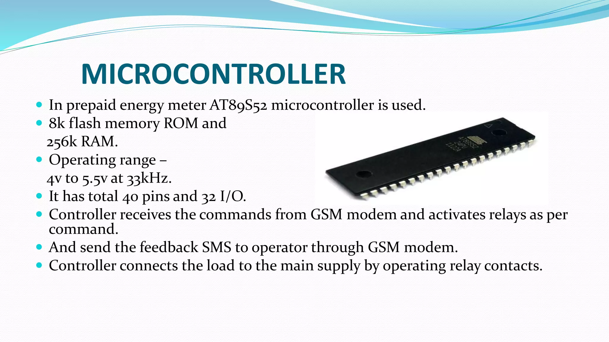 MICROCONTROLLER
 In prepaid energy meter AT89S52 microcontroller is used.
 8k flash memory ROM and
256k RAM.
 Operating range –
4v to 5.5v at 33kHz.
 It has total 40 pins and 32 I/O.
 Controller receives the commands from GSM modem and activates relays as per
command.
 And send the feedback SMS to operator through GSM modem.
 Controller connects the load to the main supply by operating relay contacts.
 