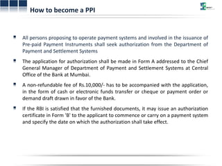 How to become a PPI 
All persons proposing to operate payment systems and involved in the issuance of 
Pre-paid Payment Instruments shall seek authorization from the Department of 
Payment and Settlement Systems 
The application for authorization shall be made in Form A addressed to the Chief 
General Manager of Department of Payment and Settlement Systems at Central 
Office of the Bank at Mumbai. 
A non-refundable fee of Rs.10,000/- has to be accompanied with the application, 
in the form of cash or electronic funds transfer or cheque or payment order or 
demand draft drawn in favor of the Bank. 
If the RBI is satisfied that the furnished documents, it may issue an authorization 
certificate in Form 'B' to the applicant to commence or carry on a payment system 
and specify the date on which the authorization shall take effect. 
 