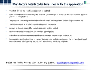 Mandatory details to be furnished with the application 
On which day will the beneficiary’s account be credited 
What will be the risks in operating the payment system sought to be set up and how does the applicant 
propose to mitigate them 
The proposed customer grievances redressal machinery for the payment system sought to be set up 
The time proposed to be taken to dispose customer complaints 
Amount of finance required for executing payment system project 
Sources of finances for executing the payment system project 
Rate of return on investment expected from the payment system sought to be set up 
How does the applicant propose to recover its investment and earn an income, that is , whether through 
cash flows or by levying joining fees, security fees, annual/ operating charges etc 
Please feel free to write to us in case of any queries - cssoorajnandan@gmail.com 
 