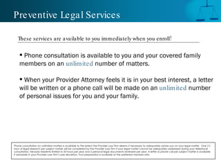 Preventive Legal Services Phone consultation is available to you and your covered family members on an  unlimited   number of matters. When your Provider Attorney feels it is in your best interest, a letter will be written or a phone call will be made on an  unlimited   number of personal issues for you and your family. Phone consultation on unlimited matters is available to the extent the Provider Law Firm deems it necessary to adequately advise you on your legal matter.  One (1) hour of legal research per subject matter will be completed by the Provider Law Firm if your legal matter cannot be adequately addressed during your telephone consultation. Nevada residents limited to 50 hours per year and 5 personal legal documents reviewed per year. A letter or phone call per subject matter is available if advisable in your Provider Law Firm’s sole discretion. Trust preparation is available at the preferred member rate.  These services are available to you immediately when you enroll! 