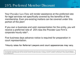 25% Preferred Member Discount Your  Provider Law Firm  will render assistance at the preferred rate for legal services not specifically covered by the benefits of the membership. Even pre-existing matters can be covered under this portion of the plan! If you own a business and wish representation for the entity, you will receive a preferred rate of  25% less the Provider Law Firm’s corporate hourly rate*. Five business days advance notice is required for preparation in court representation. *Hourly rates for Referral Lawyers and court appearances may vary. The information contained in this material is for illustrative purposes only and is not a contract. It is intended to provide a general overview of the coverage you have selected. Please remember that only the plan contract can give actual terms, coverage, amounts, conditions, and exclusions. Check benefit availability in your state/province. 