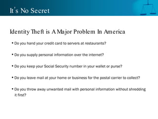 It’s No Secret Do you hand your credit card to servers at restaurants? Do you supply personal information over the internet? Do you keep your Social Security number in your wallet or purse? Do you leave mail at your home or business for the postal carrier to collect? Do you throw away unwanted mail with personal information without shredding  it first? Identity Theft is A Major Problem In America 