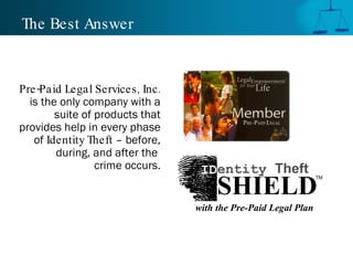 The Best Answer Pre-Paid Legal Services, Inc.  is the only company with a suite of products that provides help in every phase of  Identity Theft  – before, during, and after the  crime occurs. TM SHIELD ID entity  Theft with the Pre-Paid Legal Plan 