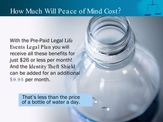 How Much Will Peace of Mind Cost? With the Pre-Paid Legal  Life Events Legal Plan  you will receive all these benefits for just $26 or less per month! And the  Identity Theft Shield  can be added for an additional  $9.95  per month.  That’s less than the price  of a bottle of water a day.   
