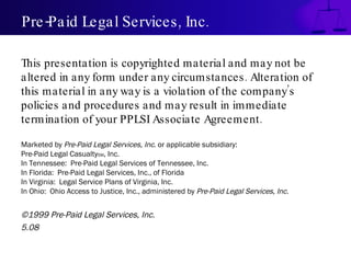 Pre-Paid Legal Services, Inc. This presentation is copyrighted material and may not be altered in any form under any circumstances. Alteration of this material in any way is a violation of the company’s policies and procedures and may result in immediate termination of your PPLSI Associate Agreement. Marketed by  Pre-Paid Legal Services, Inc . or applicable subsidiary: Pre-Paid Legal Casualty SM , Inc. In Tennessee:  Pre-Paid Legal Services of Tennessee, Inc. In Florida:  Pre-Paid Legal Services, Inc., of Florida In Virginia:  Legal Service Plans of Virginia, Inc. In Ohio:  Ohio Access to Justice, Inc., administered by  Pre-Paid Legal Services, Inc. ©1999 Pre-Paid Legal Services, Inc. 5.08 