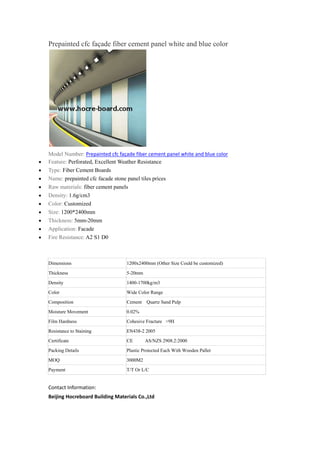 Prepainted cfc façade fiber cement panel white and blue color
Model Number: Prepainted cfc façade fiber cement panel white and blue color
 Feature: Perforated, Excellent Weather Resistance
 Type: Fiber Cement Boards
 Name: prepainted cfc facade stone panel tiles prices
 Raw materials: fiber cement panels
 Density: 1.6g/cm3
 Color: Customized
 Size: 1200*2400mm
 Thickness: 5mm-20mm
 Application: Facade
 Fire Resistance: A2 S1 D0
Dimensions 1200x2400mm (Other Size Could be customized)
Thickness 5-20mm
Density 1400-1700kg/m3
Color Wide Color Range
Composition Cement Quartz Sand Pulp
Moisture Movement 0.02%
Film Hardness Cohesive Fracture >9H
Resistance to Staining EN438-2 2005
Certificate CE AS/NZS 2908.2:2000
Packing Details Plastic Protected Each With Wooden Pallet
MOQ 3000M2
Payment T/T Or L/C
Contact Information:
Beijing Hocreboard Building Materials Co.,Ltd
 