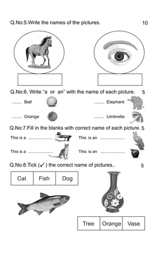 Q.No:5.Write the names of the pictures.
Q.No:6. Write with the name of each picture.“a or an”
Q.No:7.Fill in the blanks with correct name of each picture.
Cat Fish Dog
Tree Orange Vase
5
10
5
Q.No:8.Tick ( ) the correct name of pictures.. 5
........ Ball
........ Orange
This is a ..................... is an .....................
This is a ..................... is an .....................
This
This
........ Elephant
........ Umbrella
 