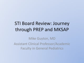 STI Board Review: Journey
through PREP and MKSAP
Mike Guyton, MD
Assistant Clinical Professor/Academic
Faculty in General Pediatrics
 