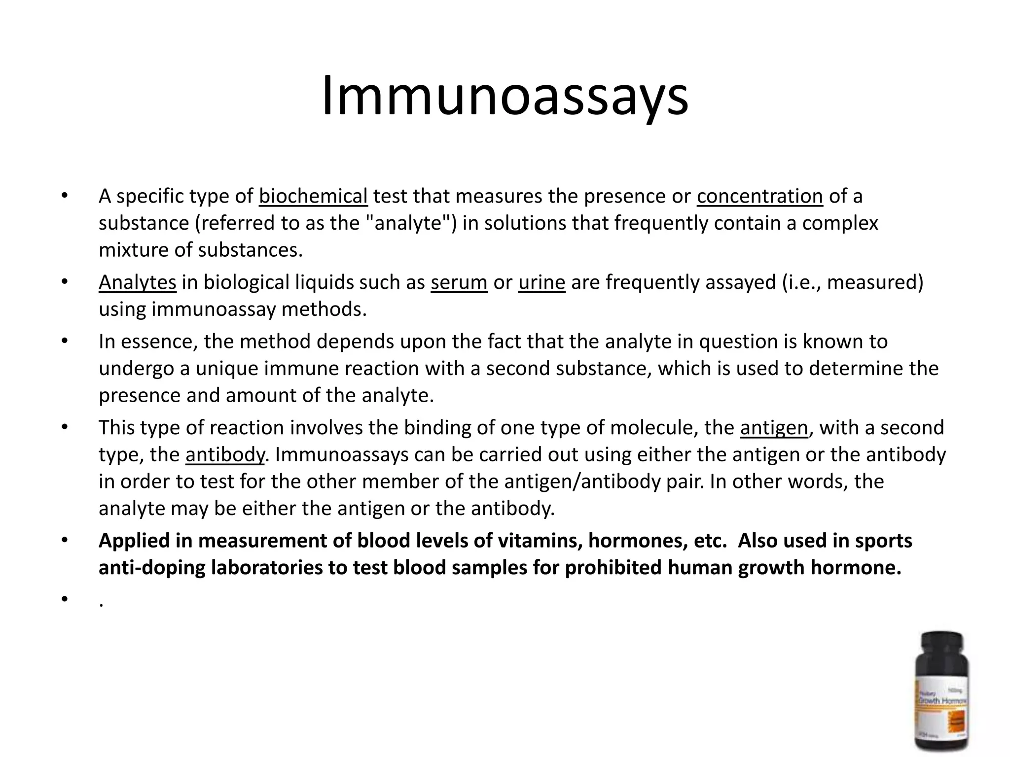 Immunoassays
•   A specific type of biochemical test that measures the presence or concentration of a
    substance (referred to as the "analyte") in solutions that frequently contain a complex
    mixture of substances.
•   Analytes in biological liquids such as serum or urine are frequently assayed (i.e., measured)
    using immunoassay methods.
•   In essence, the method depends upon the fact that the analyte in question is known to
    undergo a unique immune reaction with a second substance, which is used to determine the
    presence and amount of the analyte.
•   This type of reaction involves the binding of one type of molecule, the antigen, with a second
    type, the antibody. Immunoassays can be carried out using either the antigen or the antibody
    in order to test for the other member of the antigen/antibody pair. In other words, the
    analyte may be either the antigen or the antibody.
•   Applied in measurement of blood levels of vitamins, hormones, etc. Also used in sports
    anti-doping laboratories to test blood samples for prohibited human growth hormone.
•   .
 