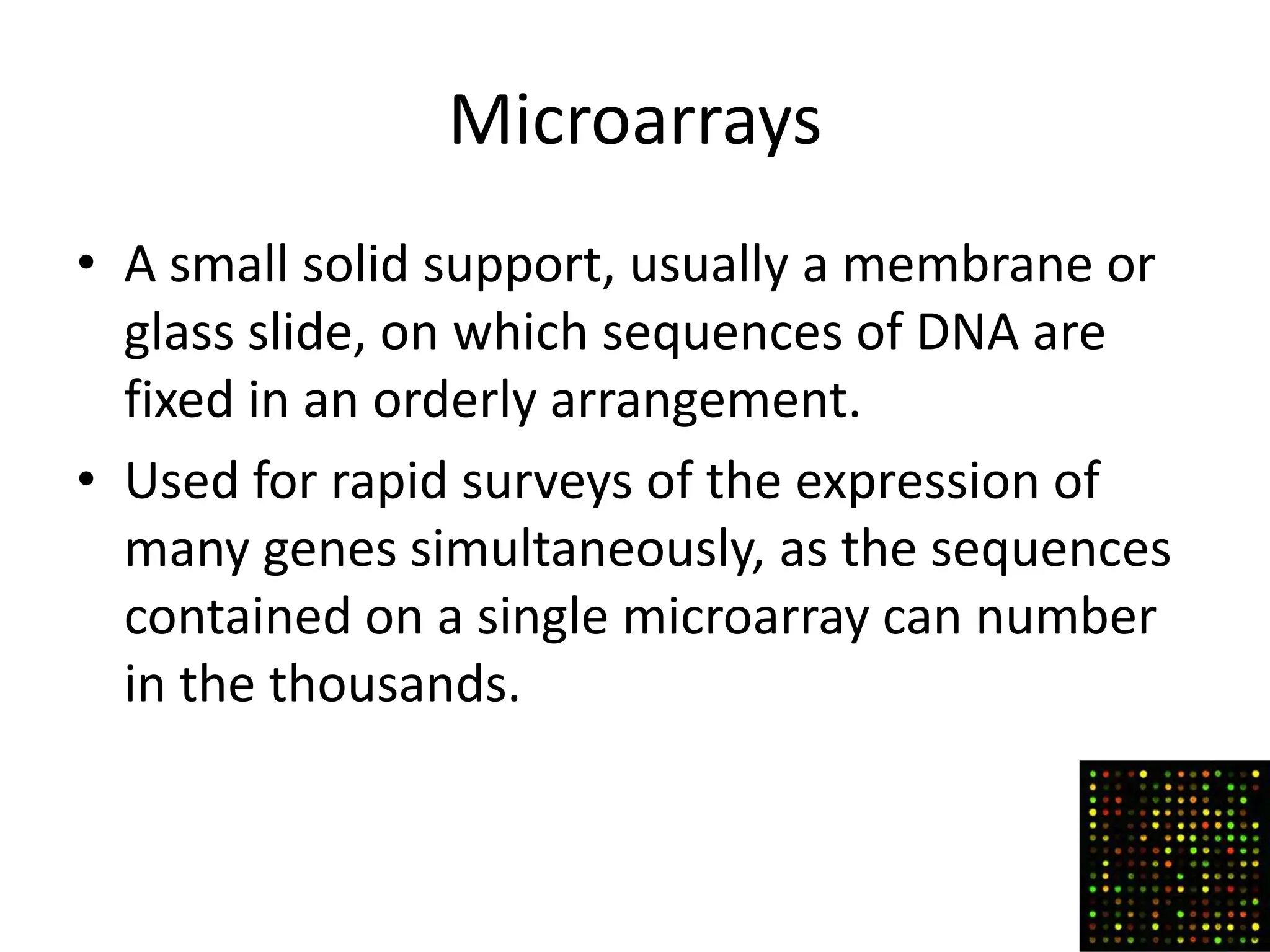 Microarrays
• A small solid support, usually a membrane or
  glass slide, on which sequences of DNA are
  fixed in an orderly arrangement.
• Used for rapid surveys of the expression of
  many genes simultaneously, as the sequences
  contained on a single microarray can number
  in the thousands.
 