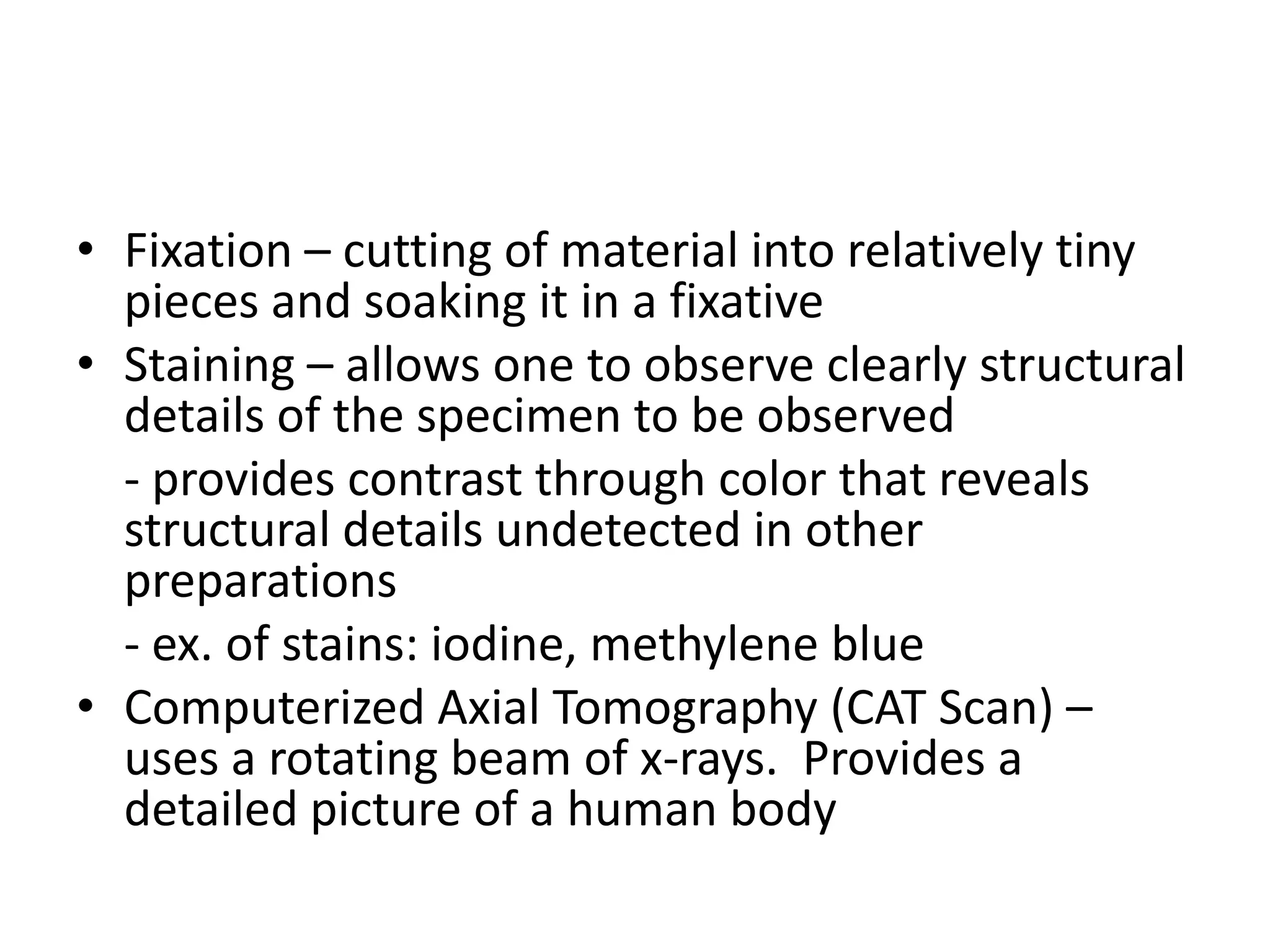 • Fixation – cutting of material into relatively tiny
  pieces and soaking it in a fixative
• Staining – allows one to observe clearly structural
  details of the specimen to be observed
  - provides contrast through color that reveals
  structural details undetected in other
  preparations
  - ex. of stains: iodine, methylene blue
• Computerized Axial Tomography (CAT Scan) –
  uses a rotating beam of x-rays. Provides a
  detailed picture of a human body
 