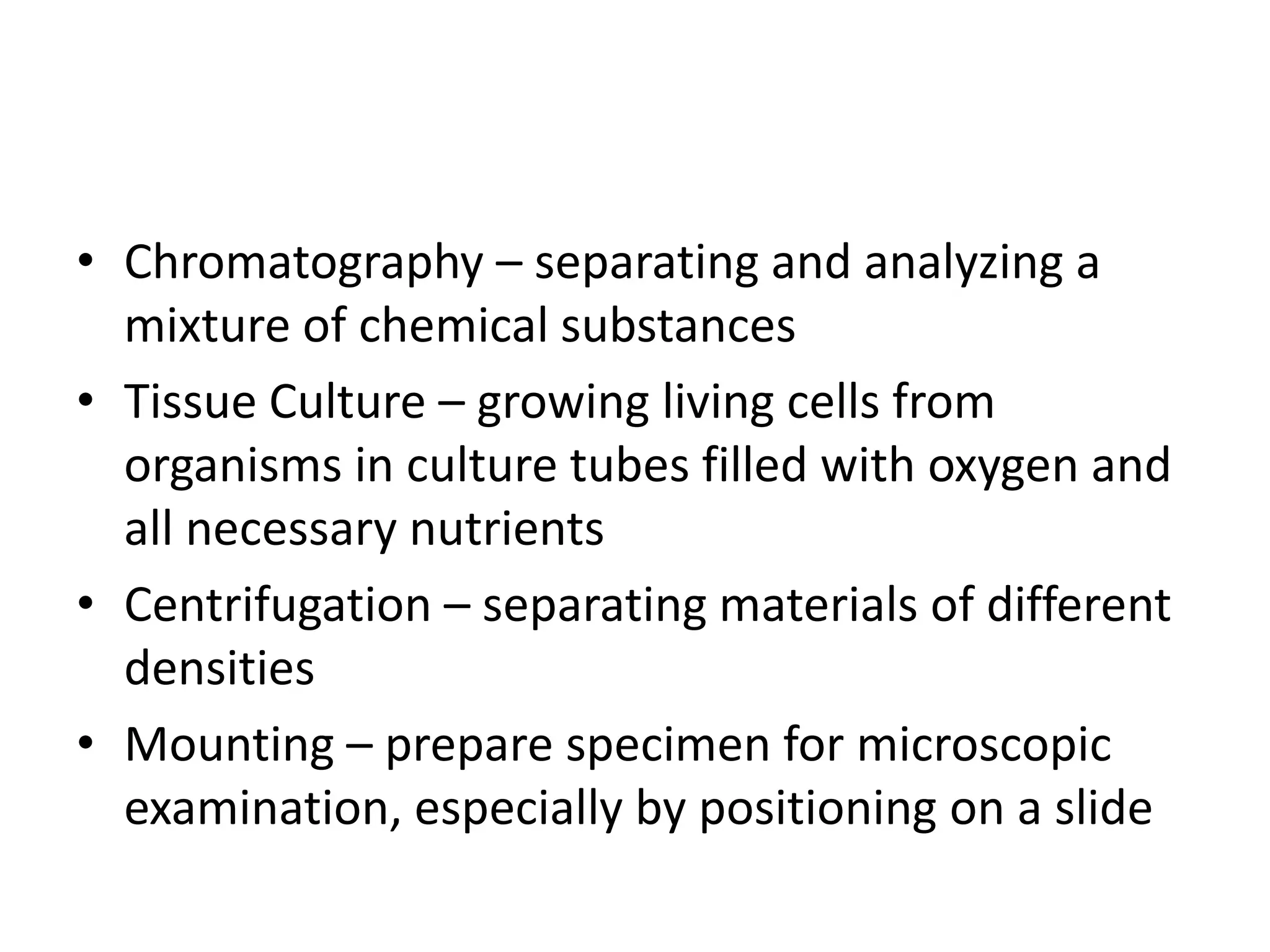 • Chromatography – separating and analyzing a
  mixture of chemical substances
• Tissue Culture – growing living cells from
  organisms in culture tubes filled with oxygen and
  all necessary nutrients
• Centrifugation – separating materials of different
  densities
• Mounting – prepare specimen for microscopic
  examination, especially by positioning on a slide
 