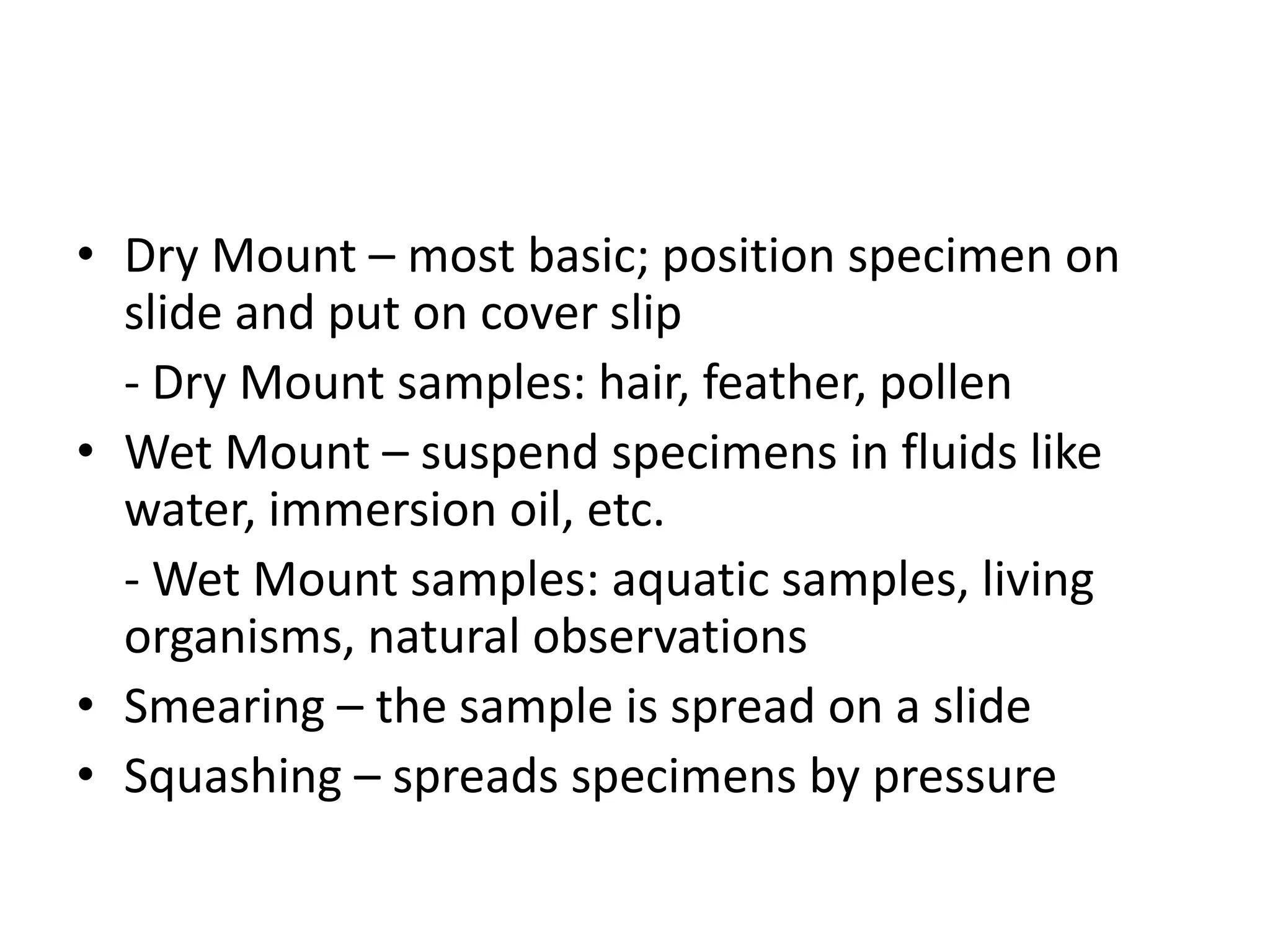 • Dry Mount – most basic; position specimen on
  slide and put on cover slip
  - Dry Mount samples: hair, feather, pollen
• Wet Mount – suspend specimens in fluids like
  water, immersion oil, etc.
  - Wet Mount samples: aquatic samples, living
  organisms, natural observations
• Smearing – the sample is spread on a slide
• Squashing – spreads specimens by pressure
 