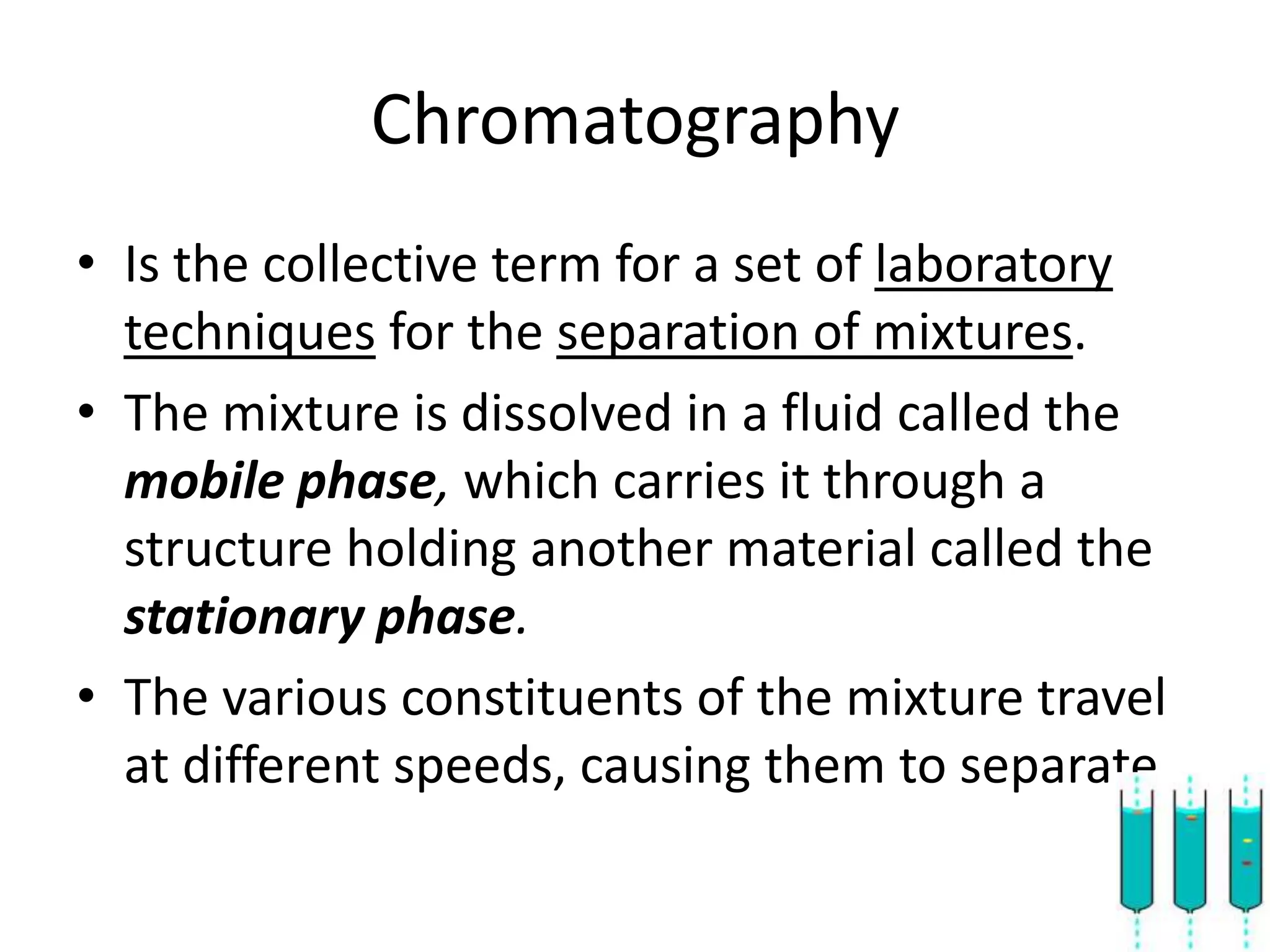 Chromatography
• Is the collective term for a set of laboratory
  techniques for the separation of mixtures.
• The mixture is dissolved in a fluid called the
  mobile phase, which carries it through a
  structure holding another material called the
  stationary phase.
• The various constituents of the mixture travel
  at different speeds, causing them to separate.
 