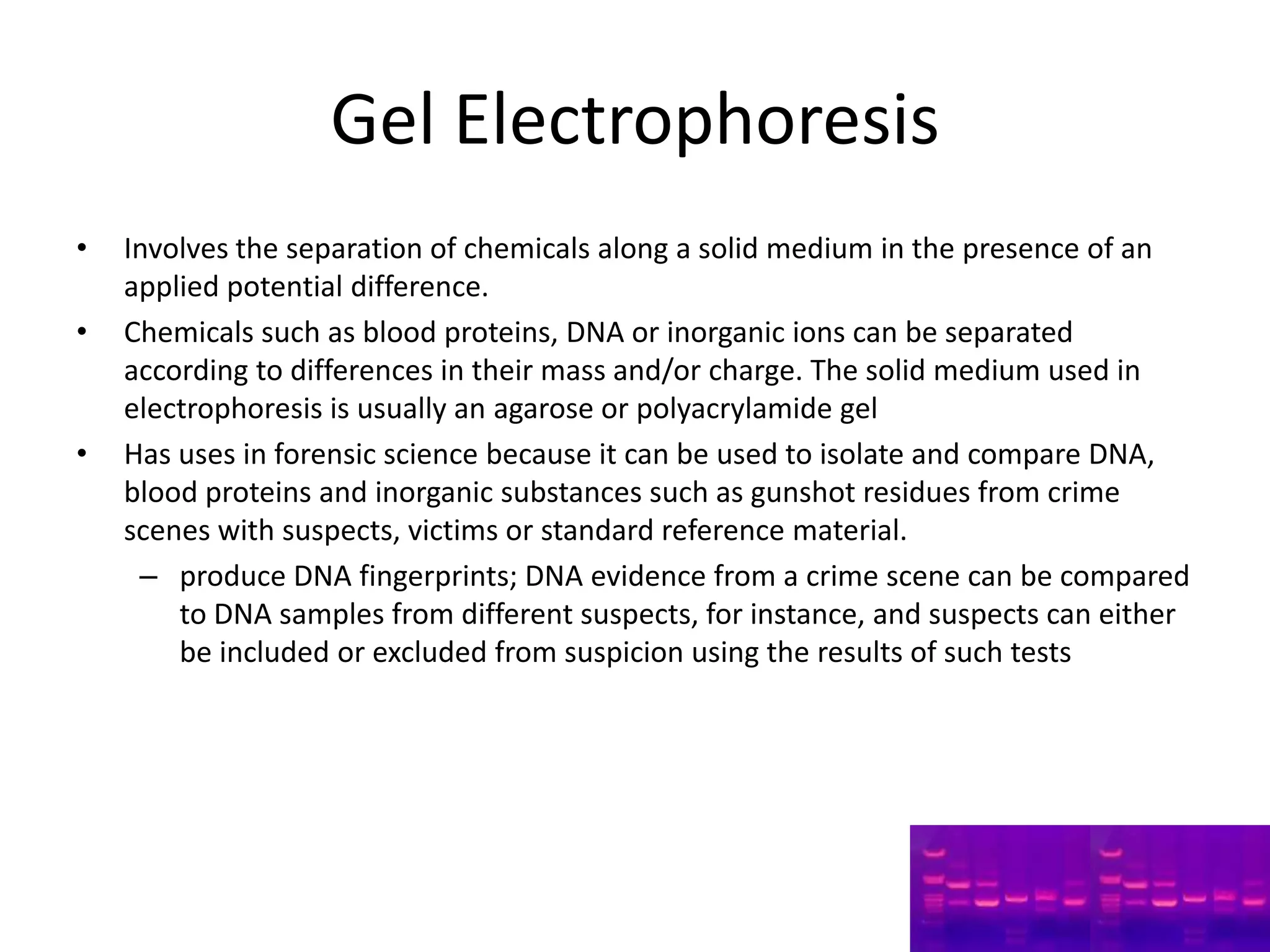 Gel Electrophoresis
•   Involves the separation of chemicals along a solid medium in the presence of an
    applied potential difference.
•   Chemicals such as blood proteins, DNA or inorganic ions can be separated
    according to differences in their mass and/or charge. The solid medium used in
    electrophoresis is usually an agarose or polyacrylamide gel
•   Has uses in forensic science because it can be used to isolate and compare DNA,
    blood proteins and inorganic substances such as gunshot residues from crime
    scenes with suspects, victims or standard reference material.
     – produce DNA fingerprints; DNA evidence from a crime scene can be compared
        to DNA samples from different suspects, for instance, and suspects can either
        be included or excluded from suspicion using the results of such tests
 