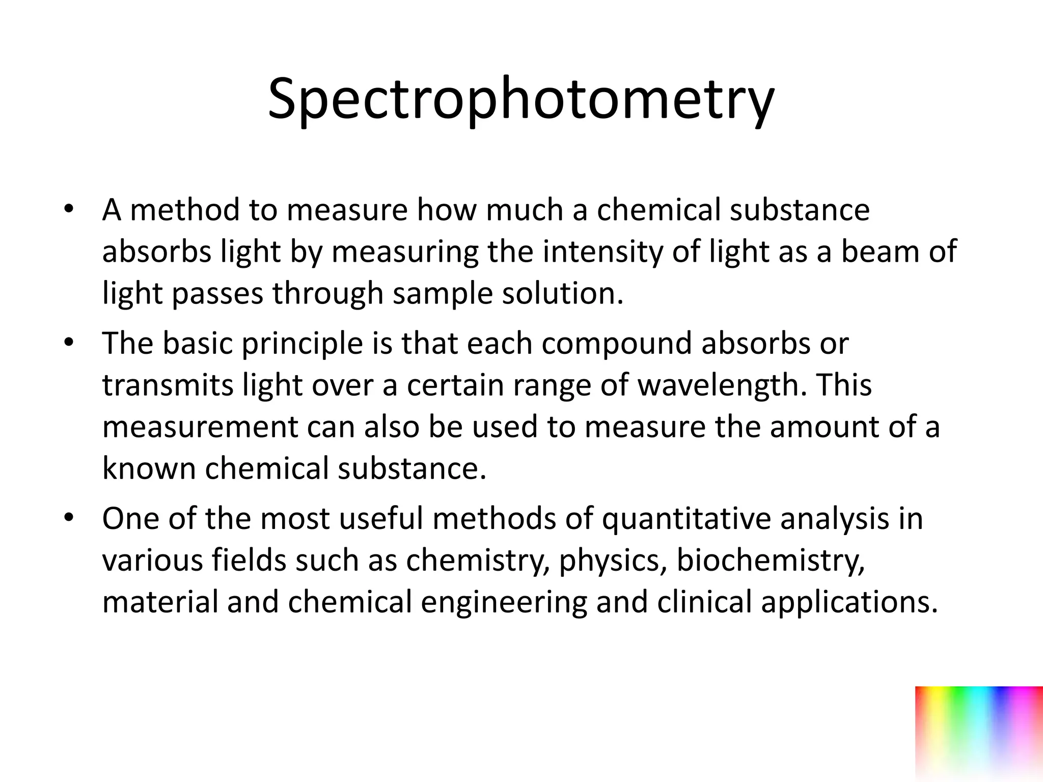 Spectrophotometry
• A method to measure how much a chemical substance
  absorbs light by measuring the intensity of light as a beam of
  light passes through sample solution.
• The basic principle is that each compound absorbs or
  transmits light over a certain range of wavelength. This
  measurement can also be used to measure the amount of a
  known chemical substance.
• One of the most useful methods of quantitative analysis in
  various fields such as chemistry, physics, biochemistry,
  material and chemical engineering and clinical applications.
 