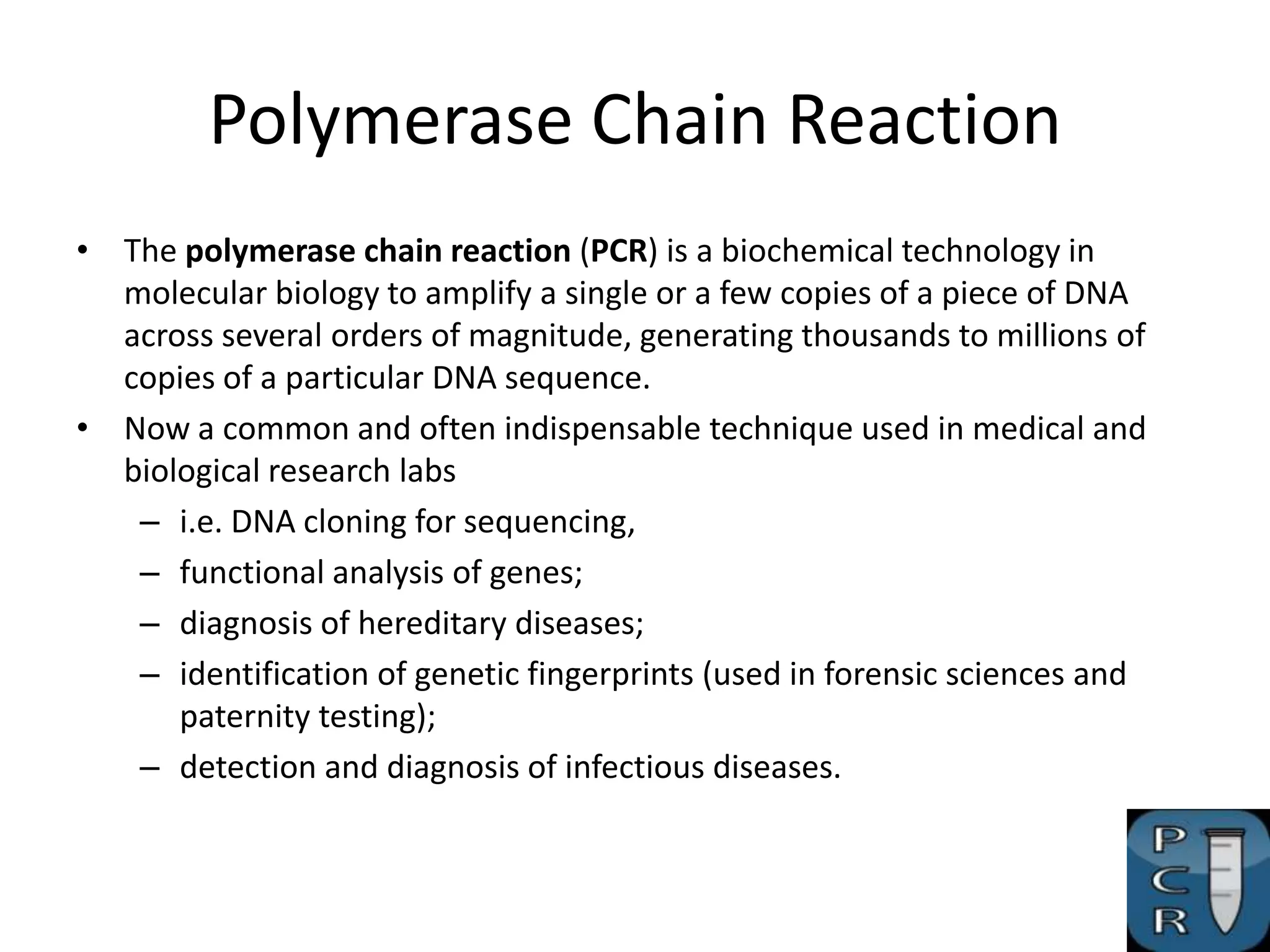 Polymerase Chain Reaction
• The polymerase chain reaction (PCR) is a biochemical technology in
  molecular biology to amplify a single or a few copies of a piece of DNA
  across several orders of magnitude, generating thousands to millions of
  copies of a particular DNA sequence.
• Now a common and often indispensable technique used in medical and
  biological research labs
   – i.e. DNA cloning for sequencing,
   – functional analysis of genes;
   – diagnosis of hereditary diseases;
   – identification of genetic fingerprints (used in forensic sciences and
      paternity testing);
   – detection and diagnosis of infectious diseases.
 
