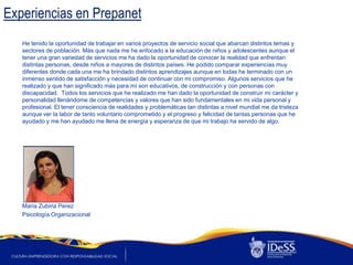 Experiencias en Prepanet
   He tenido la oportunidad de trabajar en varios proyectos de servicio social que abarcan distintos temas y
   sectores de población. Más que nada me he enfocado a la educación de niños y adolescentes aunque el
   tener una gran variedad de servicios me ha dado la oportunidad de conocer la realidad que enfrentan
   distintas personas, desde niños a mayores de distintos países. He podido comparar experiencias muy
   diferentes donde cada una me ha brindado distintos aprendizajes aunque en todas he terminado con un
   inmenso sentido de satisfacción y necesidad de continuar con mi compromiso. Algunos servicios que he
   realizado y que han significado más para mí son educativos, de construcción y con personas con
   discapacidad. Todos los servicios que he realizado me han dado la oportunidad de construir mi carácter y
   personalidad llenándome de competencias y valores que han sido fundamentales en mi vida personal y
   profesional. El tener consciencia de realidades y problemáticas tan distintas a nivel mundial me da tristeza
   aunque ver la labor de tanto voluntario comprometido y el progreso y felicidad de tantas personas que he
   ayudado y me han ayudado me llena de energía y esperanza de que mi trabajo ha servido de algo.




   Maria Zubiria Perez
   Psicología Organizacional
 