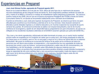 Experiencias en Prepanet
   Juan José Gómez Cortés, egresado de Prepanet agosto 2011
   Nació en la ciudad de México el 9 de julio de 1979, último de seis hijos de un matrimonio de escasos
   recursos trabajadores de las antiguas minas de Santa Fe. Se le diagnostica parálisis cerebral a la edad de
   año y medio en el IMSS y comienza un trabajo de rehabilitación hasta integrarse al preescolar. Se mantuvo
   inactivo hasta el año 2008, año en que se incorpora al programa Prep@net del ÍTESM a través de Centro
   Comunitario Santa Fe, en donde se encontraba colaborando como voluntario de la biblioteca.
   Cuando se entrevista a Juan José para ingresar al programa de Prepanet, se observa que tiene una gran
   dificultad para coordinar sus movimientos y además se le vio muy nervioso. Esta situación siempre lo
   afectaba cuando deseaba ingresar a un sistema educativo y en muchas ocasiones fue causante de que le
   cerraran las puertas. Al comenzar la entrevista se platico con el para tranquilizarlo y eso le dio mucha
   confianza en el programa y apartir de ahí desarrolló toda su preparatoria con gran entusiasmo, el cual se vio
   reflejado en los excelentes resultados obtenidos en el EXANI-II (examen aplicado por parte del CENEVAL).

   “Soy Juan y me siento agradecido y afortunado de haber terminado mi prepa, es un sueño hecho realidad
   porque nadie me aceptaba por mi condición sin saber que no estoy loco, solo tengo paralizada la mitad de
   mi cuerpo pero no mi cerebro, pero el Tec no me juzgó y creyó en mí y ahora me siento feliz de no haberlos
   defraudado. Me gusto la confianza en la escuela de campus fe de prepa net la confianza de todos los
   personas que me dieron para acabar mi preparatoria y mis experiencias fue muy agradable de todas las
   personas que conocí y que me hicieron una persona profesional y saber más de mis conocimientos y de
   mis habilidades y de mis facultades y también saber dificultades de algunas materias que son:
   matemáticas, física y la química Soy una persona que tiene paralice cerebral y puedo estudiar la prepanet y
   tengo la capacidad de mis cinco sentidos bien y soy una persona responsable y cada día mejoro y brindo
   algo nuevo de la técnica profesional y di lo máximo en las materias y también mejoro cada día mis
   conocimientos.”
 