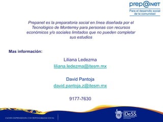 Prepanet es la preparatoria social en línea diseñada por el
           Tecnológico de Monterrey para personas con recursos
        económicos y/o sociales limitados que no pueden completar
                               sus estudios


Mas información:

                             Liliana Ledezma
                       liliana.ledezma@itesm.mx

                            David Pantoja
                      david.pantoja.z@itesm.mx

                               9177-7630
 