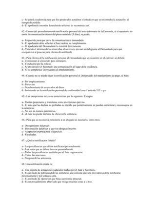 c.- Se citará a audiencia para que los apoderados acrediten el estado en que se encontraba la actuación al
tiempo de perdida.
d.- El apoderado intervine formulando solicitud de reconstrucción.
62.- Dentro del procedimiento de notificación personal del auto admisorio de la Demanda, si el secretario no
envía la comunicación dentro del plazo señalado (5 días), se podrá:
a.- Requerirlo para que envíe la comunicación al demandado.
b.- El apoderado debe solicitar al Juez ordene su cumplimiento.
c.- El apoderado del Demandante lo remitirá directamente.
d.- Vencido el término de los cinco días el secretario enviará un telegrama al Demandado para que
comparezca al proceso para efectos de notificarle
63.- Para efectos de la notificación personal al Demandado que se encuentre en el exterior, se deberá:
a.- Comisionar al cónsul del país extranjero.
b.- Conducirlo por la policía.
c.- Se enviará por el Secretario una comunicación al lugar de la residencia.
d.- Si no comparece se procederá al emplazamiento.
64.- Cuando no se puede hacer la notificación personal al Demandado del mandamiento de pago, se hará:
a.- Por emplazamiento.
b.- Por aviso.
c.- Nombramiento de un curador ad-litem
d.- Insistiendo en la notificación personal de conformidad con el artículo 315. c.p.c.
65.- Las excepciones mixtas se caracterizan por lo siguiente: Excepto:
a.- Pueden proponerse y tramitarse como excepciones previas.
b.- El auto que las declara no probadas no impide que posteriormente se puedan estructurar y reconocerse en
la sentencia.
c.- No son en esencia perentorias.
d.- el Juez las puede declarar de oficio en la sentencia.
66.- Para que se reconozca personería a un abogado es necesario, entre otros:
a.- Otorgamiento del poder.
b.- Presentación del poder y que sea abogado inscrito.
c.- Aceptación expresa para el ejercicio.
d.- Facultades.
67.- ¿Qué se notifica por Estado?
a.- Las providencias que deben notificarse personalmente.
b.- Los autos que no deben hacerse personalmente.
c.- Todas las providencias emitidas por el Juez cognoscente.
d.- Todas las anteriores.
e.- Ninguna de las anteriores.
68. Una notificación mixta es:
a.- Una mezcla de actuaciones judiciales hechas por el Juez y Secretario.
b.- Es un modo de publicidad de las sentencias que consiste que una providencia debe notificarse
personalmente y por estado a otra.
c.- Es un modo de operación que busca economía procesal.
d.- Es un procedimiento abreviado que recoge muchas cosas a la vez.
 