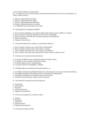 e.-Es un tipo de audiencia de saneamiento.
69.- las sentencias que no se hayan podido notificar personalmente dentro de los tres días siguientes a su
fecha, se harán conocer a:
a.- Estricta y rigurosamente por edicto.
b.- Estricta y rigurosamente por estado.
c.- Estricta y rigurosamente personalmente.
d.- Estricta y rigurosamente por aviso radial.
e.- Es indiferente que sea por edicto o por estado.
70.- El principio de la congruencia significa:
a.- Que la decisión adoptada en una sentencia debe guardar relación entre lo pedido y lo resuelto.
b.- que las sentencias mantienen equilibrio en todo el texto desarrollado.
c.- Que la sentencia es divisible, pero sus partes mantienen una unidad total.
d.- Todas las anteriores.
e.- Ninguna de las anteriores.
71.- El principio general de la condena en concreto hace relación a:
a.- Que la condena económica que se hace debe ser determinada.
b.- Que la condena económica que se hace debe ser in genere
c.,- Que la condena económica que se hace siempre será abstracta.
d.- que la condena que se hace tiene equivalencia a frutos, intereses, mejoras y otros.
72.- El alcance de la aclaración de la providencia:
a.- Le permite al fallador variar su propia providencia en fondo y forma.
b.- Le permite revocar, reformar o adicionar la misma.
c.- Le permite ingresar nuevos racionamientos.
d.- Le permite explicar lo ininteligible o ambiguo.
73.- El doble objeto de la notificación de las providencias, es:
a.- Consolidar el principio de publicidad del proceso y dar lugar para que se ejerza el derecho de defensa.
b.- Consolidad el principio de la doble instancia y el principio de la inmediación.
c.- Consolidar el Principio de la celeridad y el acceso a la justicia.
e.- Extender la decisión del juez a quien confió en la justicia.
74.- Son formas de terminación anormal del proceso:
a.- Transacción.
b.- Desistimiento.
c.- Perención.
d.- Todas las anteriores.
e.- Ninguna de las anteriores.
75.- El recurso de apelación se concede en efecto:
a.- Diferido.
b.- Suspensivo.
c.- Devolutivo.
d.- todas las anterior.
e.- Ninguna de las anteriores.
76.- El recurso de suplica procede:
 