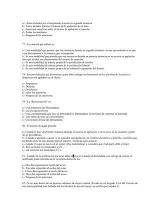 a.-. Autos dictados por el magistrado ponente en segunda instancia.
b.- Autos dictados durante el trámite de la apelación de un auto.
c.- Autos que resuelvan sobre el recurso de apelación o casación.
d.- Todas las anteriores.
e.- Ninguna de las anteriores.
77.- La casación per saltum es:
a.- Una modalidad que permite que una sentencia dictada en segunda instancia, no sea ejecutoriada si no que
vaya directamente a la instancia que corresponde.
b.- Es una modalidad que permite que una sentencia dictada en primera instancia no se recurra en apelación
sino que se hace uso directamente del recurso de casación.
c.- Es una modalidad de trámite propia de la jurisdicción de familia.
d.- Es una modalidad de trámite propia de la jurisdicción laboral.
e.- Es una modalidad de tramite propia de los tribunales superiores del distrito.
78.- Las providencias que determinan quien debe sufragar los honorarios de los auxilires de la justicia o
despensas son apelables en el efecto:
a.- Suspensivo.
b.- Diferido.
c.- Devolutivo.
d.- todos los anteriores.
e.- Ninguno de los anteriores.
79.- La “Reconvención” es:
a.- Una pretensión del Demandante.
b.- una excepción previa
c.- Una contrademanda que hace el demandado al Demandante al momento de contestar la demanda.
d.- Una orden del juez de conocimiento.
e.- Un reclamo formal del demandante.
80.- El recurso de queja procede:
a.- Cuando el Juez de primera instancia deniega el recurso de apelación, o en su caso, el de casación a pesar
de ser procedentes.
b.- Cuando el apelante a quien se le concedió una apelación, en el efecto devolutivo o diferido, considera que
ha debido serlo en uno distinto para el superior corrija la equivocación.
c.- cuando el a-quo se equivocó al sumar cifras matemáticas y considera que el ad-quem debe corregir.
d.- Son correctos los enunciados a y b.
e.- son correctos los enunciados b y c.
81.- Cuando en la notificación por aviso deba surtirse un traslado al demandado con entrega de copias, el
notificado podrá retirarlas de la secretaría dentro de los:
a.- Dos días siguientes al recibo del aviso.
b.- Tres dias siguientes al recibo del aviso.
c.- Cinco días siguientes al recibo del aviso
d.- Diez días siguientes al recibo del aviso.
e.- Ninguna de las anteriores.
82.- Si un auto dentro de un proceso ordinario de mayor cuantía, llevado en un Juzgado Civil del Circuito de
esta municipalidad, sale fechado del tres de abril de dos mil nueve, se notifica por estados el:
 