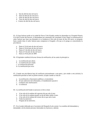 a. Seis de abril de dos mil nueve.
b. Siete de abril de dos mil nueve.
c. Ocho de abril de dos mil nueve.
d. Trece de abril de dos mil nueve.
e. Catorce de abril de dos mil nueve.
83.- Si Juan Jackson reside en la ciudad de Nueva York (Estados unidos) lo demandan en el Juzgado Primero
Civil del Circuito del Socorro, el demandante por intermedio del consulado le hace llegar la comunicación al
señor Jackson que tiene una demanda en su residencia el día ocho de junio de dos mil nueve, se pregunta
hasta cuando tiene el señor Jackson para comparecer al Juzgado a fin que se le ponga en conocimiento la
providencia:
a. Hasta el 16 de junio de dos mil nueve.
b. Hasta el 24 de junio de dos mil nueve.
c. Hasta el 2 de julio de dos mil nueve.
d. Hasta el 9 de julio de dos mil nueve.
e. Hasta el 24 de julio de 2009.
84.- El legislador estableció diversas formas de notificación, de las cuales la principal es:
a. La notificación por edicto
b. La notificación por estado.
c. La notificación personal.
d.- La notificación por aviso
85.- Cuando una providencia haya de notificarse personalmente a una parte y por estado a otra (mixtas), la
notificación personal se hará en primer termino, excepto cuando se trata de :
a. La notificación a funcionarios públicos y el presidente.
b. El auto admisorio de la Demanda y el mandamiento ejecutivo
c. Cualquier auto interlocutorio
d. La sentencia
86.- La notificación del Estado en procesos civiles se hará:
a. A las ocho de la mañana del siguiente día que sale el auto.
b. A las ocho de la mañana pasado un dia de haber salido el auto.
c. A las ocho de la mañana del mismo día en que sale el auto
d. Todas las anteriores
e. Ninguna de las anteriores.
87.- En el estado elaborado por el secretario del Despacho ha de constar: Los nombres del demandante y
demandado o de las demás personas interesadas en el proceso y además:
 