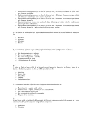 a. La determinación del proceso por su clase, la fecha del auto y del estado, el cuaderno en que se halle
y la firma del escribiente.
b. La determinación del proceso por su clase, la fecha del auto y del estado, el cuaderno en que se halle
y la firma del Secretario y el Juez y la clase de proceso.
c. La determinación del proceso por su clase, la fecha del auto y del estado, el cuaderno en que se halle
y la firma del Secretario
d. La determinación del proceso por su clase, la fecha del auto y del estado, todos los cuadernos del
proceso y la firma de Secretario.
e. La determinación del proceso por su calse, la fecha del auto y del estado, el cuaderno en que se halle
y la firma del Secretariio y la determinación del proceso por su clase.
88.- Se fijará en un lugar visible de la Secretaría y permanecerá allí durante las horas de trabajo del respectivo
día.
a. El Edicto
b. El Aviso
c. El estado.
d. El auto.
89.- Las sentencias que no se hayan notificado personalmente se harán saber por medio de edicto a:
a. Los dos días siguientes a su fecha.
b. Los tres dias siguientes a su fecha.
c. Los cinco días siguientes a su fecha.
d. Al día siguiente de su fecha.
e. Al Mes siguiente de su fecha.
90.-
El edicto se fijará en lugar visible de la Secretaria y en él anotará el Secretario, las fechas y horas de su
fijación y desfijación, según el art. 323 del C.P.C. por el término de:
a. Dos Días
b. Cuatro Días
c. Cinco Días.
d. Tresdias.
e. Todas las anteriores
91.- Las medidas cautelares o preventivas se cumplirán inmediatamente antes de:
a. La notificación a la parte que la solicita
b. La notificación a la parte contraria del auto que las decrete.
c. Los cinco días de la notificación.
d. Los tres días de la notificación por estados.
e. Ninguna de las anteriores
92.-
Si Juan Perez, reside en jurisdicción del municipio de Oiba, y se requiere comunicarle la demanda, tal y como
lo indica el art. 315, dentro de cuánto tiempo deberá comparecer.
a. Cinco días
b. Tres días.
 
