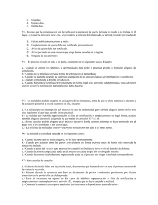 c. Diezdias.
d. Quince dias.
e. treinta días.
93.- En caso que la comunicación sea devuelta con la anotación de que la persona no reside o no trabaja en el
lugar, o porque la dirección no existe, se procederá, a petición del interesado, se deberá proceder por medio de
a. Edicto publicado por prensa y radio.
b. Emplazamiento de quien deba ser notificado personalmente
c. Aviso de quien deba ser notificado.
d. Aviso por radio en una emisora que tenga buena escucha en la región
e. Ninguna de las anteriores
94.- El proceso es nulo en todo o en parte, solamente en los siguientes casos. Excepto:
a.- Cuando se omiten los términos u oportunidades para pedir o practicar prueba o formular alegatos de
conclusión,
b.- Cuando no se practique en legal forma la notificación al demandado.
c.- Cuando se adelanta después de ocurridas cualquiera de las causales legales de interrupción o suspensión.
d.- cuando corresponde a distinta jurisdicción.
e.- Cuando habiéndose notificado personalmente en forma legal a las personas indeterminadas, estas advierten
que no se hizo la notificación personal como debía hacerse.
95.- las nulidades podrán alegarse en cualquiera de las instancias, antes de que se dicte sentencia o durante a
la actuación posterior a esta si ocurriere en ella, excepto:
a.- La nulidad por no interrupción del proceso en caso de enfermedad grave deberá alegarse dentro de los tres
dias siguientes al que haya cesado la incapacidad.
b.- La nulidad por indebida representación o falta de notificación o emplazamiento en legal forma, podrán
también alegarse durante la diligencia de que tratan los artículos 337 a 339.
c.- dichas causales podrán alegarse en el proceso ejecutivo donde ocurran, mientras no haya terminado por el
pago total a los acreedores o por causa legal.
d.- La solicitud de nulidades se resolverá previo traslado por tres días a las otras partes.
96.- La nulidad se considera saneada en los siguientes casos:
a.- Cuando la parte que no podía alegarla, no lo hizo oportunamente.
b.- Cuando por acuerdo entre las partes convalidaron en forma expresa antes de haber sido renovada la
actuación anulada.
c.- Cuando a pesar del vicio el acto procesal no cumplió su finalidad y no se violó el derecho de defensa.
d.- Cuando la persona emplazada actúa en el proceso en causa propia sin ser abogado inscrito.
e.- Cuando la persona indebidamente representada actúa en el proceso sin alegar la nulidad correspondiente.
97.- Son causales de casación
a.- Haberse declarado falso por la justicia penal, documentos que fueron decisivos para el pronunciamiento de
la sentencia recurrida.
b.- haberse dictado la sentencia con base en dictámenes de peritos condenados penalmente por ilícitos
cometidos en la producción de dicha prueba
c.- Estar el recurrente en alguno de los casos de indebida representación o falta de notificación o
emplazamiento contemplados en el artículo 152, siempre que no haya saneado la nulidad.
d.- Contener la sentencia en su parte resolutiva declaraciones o disposiciones contradictorias .
 