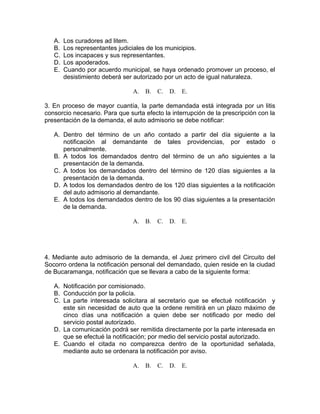 A. Los curadores ad litem.
B. Los representantes judiciales de los municipios.
C. Los incapaces y sus representantes.
D. Los apoderados.
E. Cuando por acuerdo municipal, se haya ordenado promover un proceso, el
desistimiento deberá ser autorizado por un acto de igual naturaleza.
A. B. C. D. E.
3. En proceso de mayor cuantía, la parte demandada está integrada por un litis
consorcio necesario. Para que surta efecto la interrupción de la prescripción con la
presentación de la demanda, el auto admisorio se debe notificar:
A. Dentro del término de un año contado a partir del día siguiente a la
notificación al demandante de tales providencias, por estado o
personalmente.
B. A todos los demandados dentro del término de un año siguientes a la
presentación de la demanda.
C. A todos los demandados dentro del término de 120 días siguientes a la
presentación de la demanda.
D. A todos los demandados dentro de los 120 días siguientes a la notificación
del auto admisorio al demandante.
E. A todos los demandados dentro de los 90 días siguientes a la presentación
de la demanda.
A. B. C. D. E.
4. Mediante auto admisorio de la demanda, el Juez primero civil del Circuito del
Socorro ordena la notificación personal del demandado, quien reside en la ciudad
de Bucaramanga, notificación que se llevara a cabo de la siguiente forma:
A. Notificación por comisionado.
B. Conducción por la policía.
C. La parte interesada solicitara al secretario que se efectué notificación y
este sin necesidad de auto que la ordene remitirá en un plazo máximo de
cinco días una notificación a quien debe ser notificado por medio del
servicio postal autorizado.
D. La comunicación podrá ser remitida directamente por la parte interesada en
que se efectué la notificación; por medio del servicio postal autorizado.
E. Cuando el citada no comparezca dentro de la oportunidad señalada,
mediante auto se ordenara la notificación por aviso.
A. B. C. D. E.
 