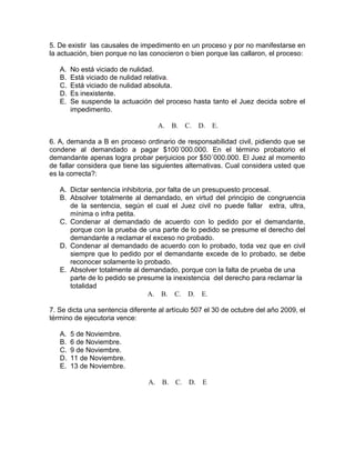 5. De existir las causales de impedimento en un proceso y por no manifestarse en
la actuación, bien porque no las conocieron o bien porque las callaron, el proceso:
A. No está viciado de nulidad.
B. Está viciado de nulidad relativa.
C. Está viciado de nulidad absoluta.
D. Es inexistente.
E. Se suspende la actuación del proceso hasta tanto el Juez decida sobre el
impedimento.
A. B. C. D. E.
6. A, demanda a B en proceso ordinario de responsabilidad civil, pidiendo que se
condene al demandado a pagar $100´000.000. En el término probatorio el
demandante apenas logra probar perjuicios por $50´000.000. El Juez al momento
de fallar considera que tiene las siguientes alternativas. Cual considera usted que
es la correcta?:
A. Dictar sentencia inhibitoria, por falta de un presupuesto procesal.
B. Absolver totalmente al demandado, en virtud del principio de congruencia
de la sentencia, según el cual el Juez civil no puede fallar extra, ultra,
mínima o infra petita.
C. Condenar al demandado de acuerdo con lo pedido por el demandante,
porque con la prueba de una parte de lo pedido se presume el derecho del
demandante a reclamar el exceso no probado.
D. Condenar al demandado de acuerdo con lo probado, toda vez que en civil
siempre que lo pedido por el demandante excede de lo probado, se debe
reconocer solamente lo probado.
E. Absolver totalmente al demandado, porque con la falta de prueba de una
parte de lo pedido se presume la inexistencia del derecho para reclamar la
totalidad
A. B. C. D. E.
7. Se dicta una sentencia diferente al artículo 507 el 30 de octubre del año 2009, el
término de ejecutoria vence:
A. 5 de Noviembre.
B. 6 de Noviembre.
C. 9 de Noviembre.
D. 11 de Noviembre.
E. 13 de Noviembre.
A. B. C. D. E
 