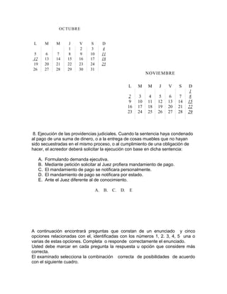 OCTUBRE
L M M J V S D
1 2 3 4
5 6 7 8 9 10 11
12 13 14 15 16 17 18
19 20 21 22 23 24 25
26 27 28 29 30 31
8. Ejecución de las providencias judiciales. Cuando la sentencia haya condenado
al pago de una suma de dinero, o a la entrega de cosas muebles que no hayan
sido secuestradas en el mismo proceso, o al cumplimiento de una obligación de
hacer, el acreedor deberá solicitar la ejecución con base en dicha sentencia:
A. Formulando demanda ejecutiva.
B. Mediante petición solicitar al Juez profiera mandamiento de pago.
C. El mandamiento de pago se notificara personalmente.
D. El mandamiento de pago se notificara por estado.
E. Ante el Juez diferente al de conocimiento.
A. B. C. D. E
A continuación encontrará preguntas que constan de un enunciado y cinco
opciones relacionadas con el, identificadas con los números 1, 2. 3, 4, 5 una o
varias de estas opciones. Completa o responde correctamente el enunciado.
Usted debe marcar en cada pregunta la respuesta u opción que considere más
correcta.
El examinado selecciona la combinación correcta de posibilidades de acuerdo
con el siguiente cuadro.
NOVIEMBRE
L M M J V S D
1
2 3 4 5 6 7 8
9 10 11 12 13 14 15
16 17 18 19 20 21 22
23 24 25 26 27 28 29
 